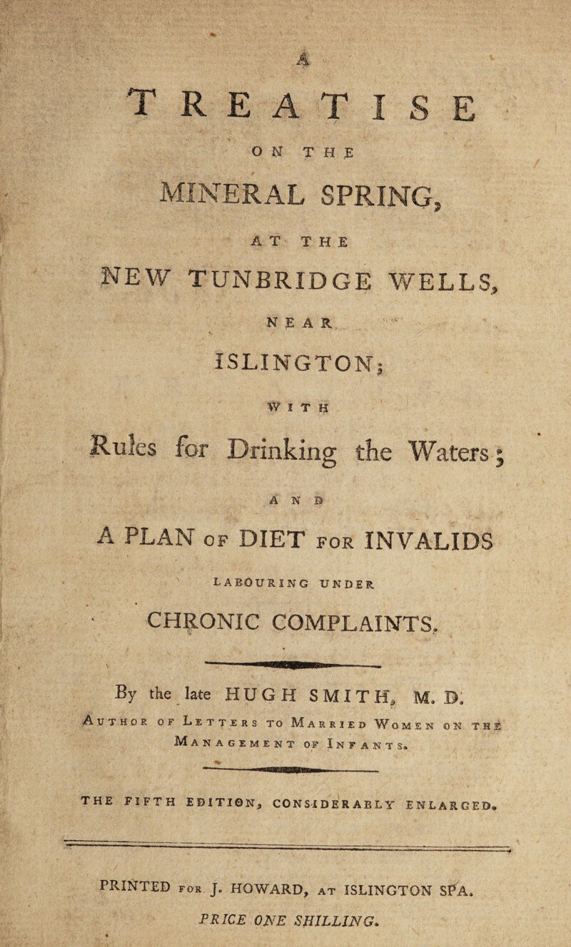 treatise ON THE MINERAL SPRING, AT THE NEW TUNBRIDGE WELLS, NEAR ISLINGTONi WITH Rules for Drinking the Waters A N B A PLAN OF DIET for INVALIDS LABOURING UNDER CHRONIC COMPLAINTS. By tke late HUGH SMITH, M. D. Author of Letters to M a r r i e d omen on the Management of Infants. THE FIFTH EDITION, CONSIDERABLY ENLARGED, PRINTED for J. HOWARD, at ISLINGTON SPA. PRICE ONE SHILLING.