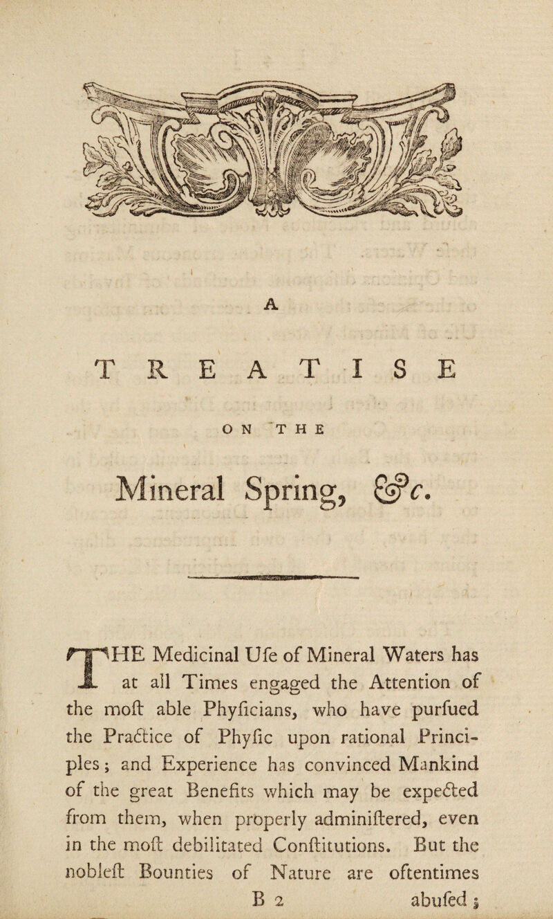 TREATISE ON THE Mineral Spring, ^c. ■ NiwBwaaiaBHBa—* ■ I The Medicinal Ufe of Mineral Waters has at ail Times engaged the Attention of the moft able Phyficians, who have purfued the Pradtice of Phyfic upon rational Princi¬ ples ; and Experience has convinced Mankind of the great Benefits which may be expedled from them, when properly adminiftered, even in the mod debilitated Conftitutions. But the nobleil Bounties of Nature are oftentimes