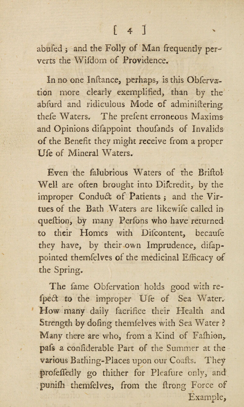 abufed ; and the Folly of Man frequently per^ verts the Wifdom of Providence^ In no one Inftance, perhaps, is this Obferva- tion more clearly exemplified, than by the abfiird and ridieuious Mode of adminiftering. thefe Waters. The prefent erroneous Maxims and Opinions difappoint thoufands of Invalids^ of the Benefit they might receive from a proper % Ufe of Mineral Waters. Even the falubrious Waters of the Briflol Well are often brought into Difcredit, by the improper Condubk of Patients ; and the Vir¬ tues of the Bath Waters are likewife called in^ queflion, by many Perfons who have returned to their Homes with Difcontent, becaufe they have, by their own Imprudence, difap- pointed themfelves of the medicinal Efficacy of the Spring. The fame Obfervation holds good v^Ith re- fpeft to the improper Ufe of Sea Water,' How many daily facrifice their Health and Strength by dofing themfelves with Sea W^ater ? Many there are who, from a Kind of Faffiion^- pafs a confiderable Part of the Summer at the various Batliing-Places upon our Coails. They profeiTedly go thither for Pleafure only, and punifli themfelves, from the ftrong Force of Example,