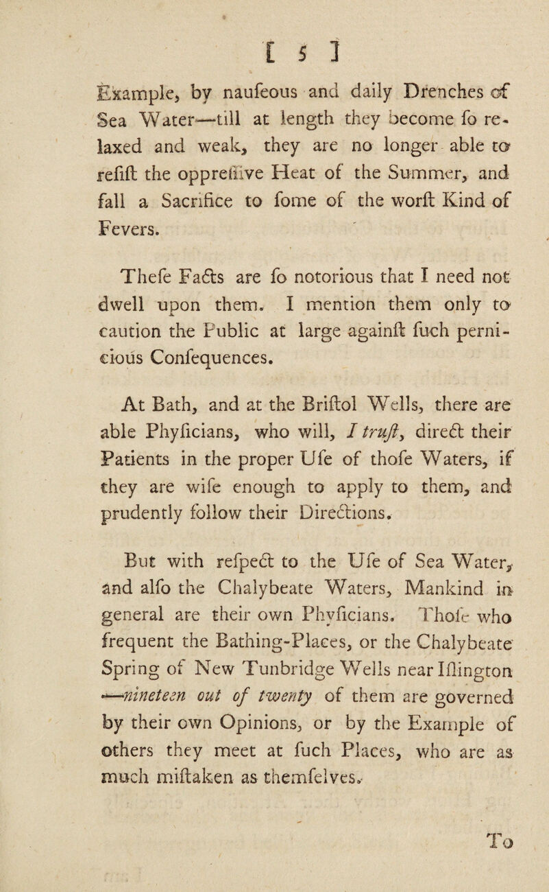 Example, by naufeous and daily Drenches of Sea Water*—till at length they become fo re¬ laxed and weak, they are no longer able ta refill the oppreilive Heat of the Summer, and fall a Sacrifice to fome of the worll Kind of Fevers. Thefe Fa6ls are fo notorious that I need not dwell upon them. I mention them only to caution the Public at large againll fuch perni¬ cious Confequences. At Bath, and at the Brillol Wells, there are able Phyficians, who will, / dire6l their Patients in the proper Ufe of thofe Waters, if they are wife enough to apply to them, and prudently follow their Diredlions. But with refpedl to the Ufe of Sea Water,- and alfo the Chalybeate Waters, Mankind in general are their own Phyficians. Thofe who frequent the Bathing-Places, or the Chalybeate Spring of New Tunbridge Wells near Ifiington •^nineteen out of twenty of them are governed by their own Opinions, or by the Example of others they meet at fuch Places, who are as much miftaken as themfelvcs.