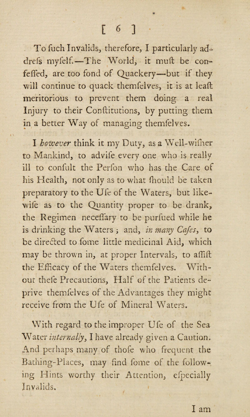 To fuch Invalids, therefore, I particularly ad- drefs myfelf.—The World, it mufi: be con- fefled, are too fond of Quackery—but if they will continue to quack themfelves, it is at lead meritorious to prevent them doing a real Injury to their Conftitutions, by putting them in a better Way of managing themfelves, I however think it my Duty, as a Wcll-willter to Mankind, to advife every one who is really ill to confult the Perfon who has the Care of his Health, not only as to what fliould be taken preparatory to the Ufe of the Waters, but like- wife as to the Quantity proper to be drank, the Regimen neceiTary to be purfued while he is drinking the Waters ; and, in many Cafesy to be diredled to fome little medicinal Aid, which may be thrown in, at proper Intervals, to alTift the Eliicacy of the Waters themfelves. With¬ out thefe Precautions, Half of the Patients de¬ prive themfelves of the Advantages they might receive from the Ufe of Mineral Waters. With regard to the improper Ufe of the Sea 2X^\' internallyy I have already given a Caution. And perhaps many of thofe who frequent the Bathing-Places, may find fome of the follow¬ ing Hints worthy their Attention, efpecially Irivalids. I am