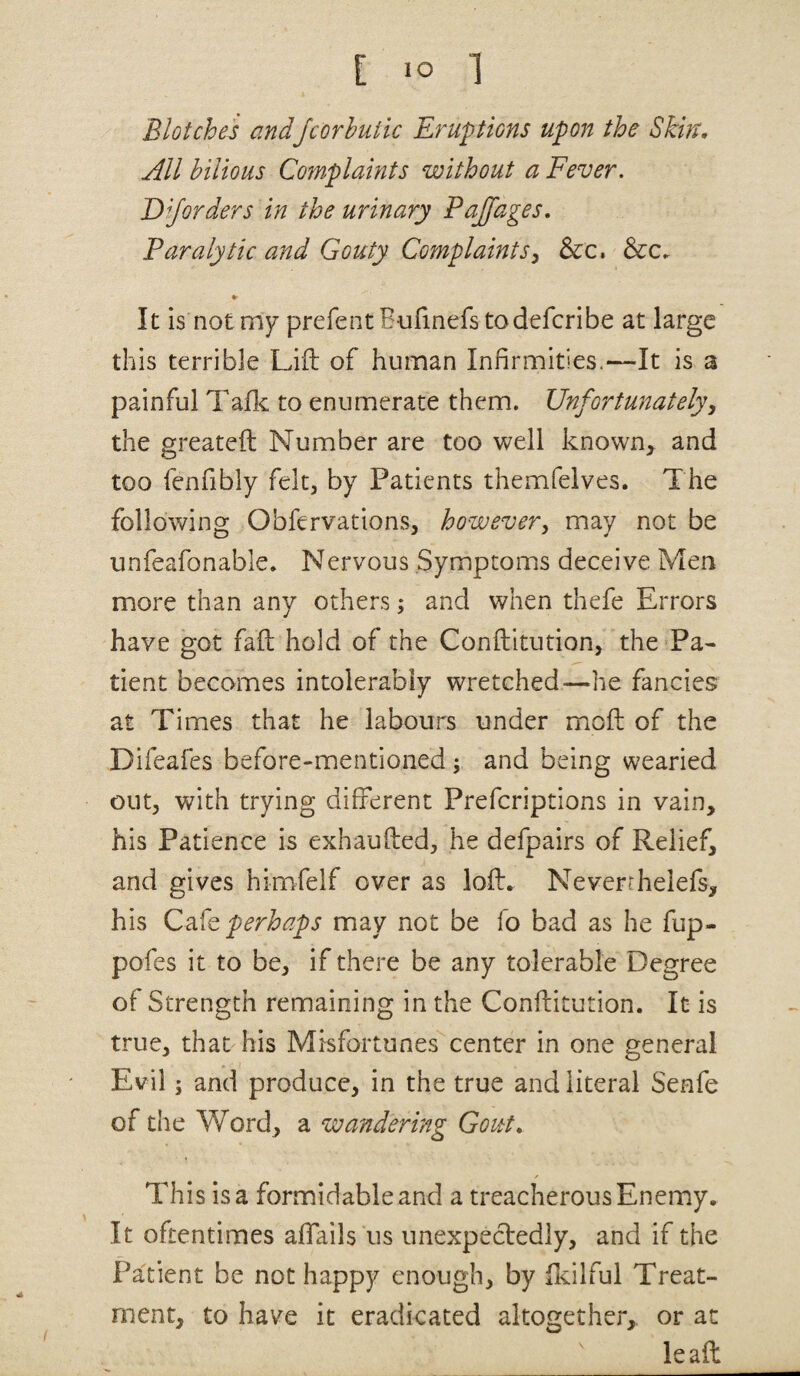 Blotches andJcorhutk Eruptions upon the Skin, All bilious Complaints without a Fever. Diforders in the urinary Paffages, Paralytic and Gouty Complaints^ See, &c^ It is not my prefentBufinefs todeferibe at large this terrible Lift of human Infirmities.—It is a painful Taftc to enumerate them. Unfortunately^ the greateft Number are too well known, and too fenfibly felt, by Patients themfelves. The following Obfervations, however, may not be unfeafonable. Nervous Symptoms deceive Men more than any others; and when thefe Errors have got faft hold of the Conftitution, the Pa¬ tient becomes intolerably wretched—^he fancies at Times that he labours under moft of the Difeafes before-mentioned ^ and being wearied out, with trying different Preferiptions in vain, his Patience is exhaufted, he defpairs of Relief, and gives himfelf over as loft. Neverrhelefs, his perhaps may not be fo bad as he fup- pofes it to be, if there be any tolerable Degree of Strength remaining in the Conftitution. It is true, that his Misfortunes center in one general Evil; and produce, in the true and literal Senfe of the V/ord, a wandering Gout, This is a formidable and a treacherous Enemy. It oftentimes affails us unexpecledly, and if the Patient be not happy enough, by fteilful Treat¬ ment, to have it eradicated altogether,, or at lead
