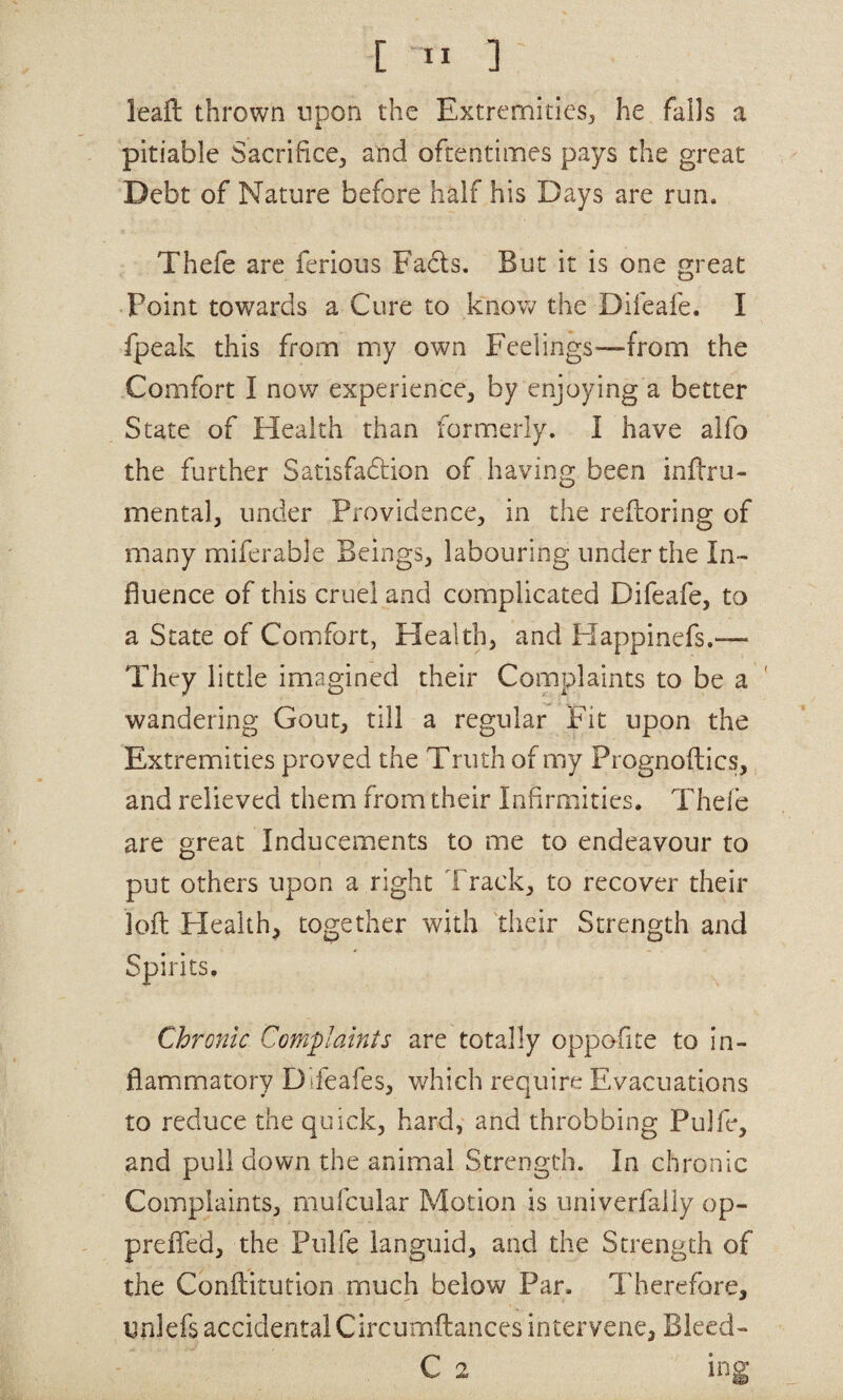[ ” ] leaft thrown upon the Extremities^ he fails a pitiable Sacrifice^ and oftentimes pays the great Debt of Nature before half his Days are run. Thefe are ferious Fads. But it is one great Point towards a Cure to know the Difeafe. I fpeak this from my own Feelings^—from the Comfort I now experience, by enjoying a better State of Health than form.erly. I have alfo the further Satisfadion of having been inftru- mental, under Providence, in the reftoring of many miferable Beings, labouring under the In¬ fluence of this cruel and complicated Difeafe, to a State of Comfort, Health, and Happinefs,— They little imagined their Complaints to be a wandering Gout, till a regular Fit upon the Extremities proved the Truth of my Prognoftics, and relieved them from their Infirmities. Thefe are great Inducements to me to endeavour to put others upon a right Track, to recover their loft Health, together with 'their Strength and • Chronic Complaints are totally oppofite to in¬ flammatory Difeafes, which require Evacuations to reduce the quick, hard, and throbbing Pulfe, and pull down the animal Strength. In chronic Complaints, mufcular Motion is univerfaily op- preflTed, the Pulfe languid, and the Strength of the Conftitution much below Par. Therefore, unlefs accidental Circumftances intervene, Bleed- Spirits
