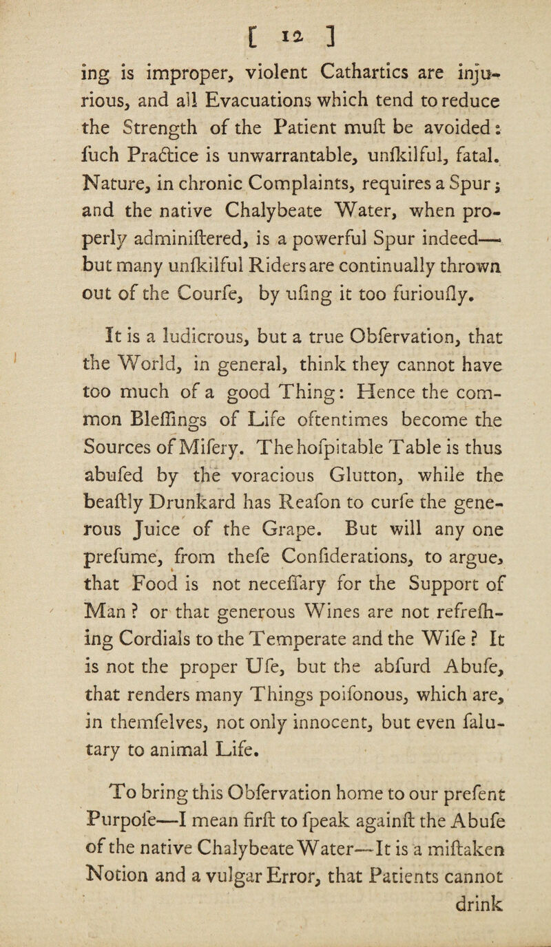 ing is improper, violent Cathartics are inju¬ rious, and all Evacuations which tend to reduce the Strength of the Patient mull be avoided: fuch Pra6lice is unwarrantable, unfkilful, fatal. Nature, in chronic Complaints, requires a Spurs and the native Chalybeate Water, when pro¬ perly adminiftered, is a powerful Spur indeed—• but many unfkilful Riders are continually thrown out of the Courfe, by uiing it too furioufly. It is a ludicrous, but a true Obfervation, that the World, in general, think they cannot have too much of a good Thing: Hence the com¬ mon Bleflino-s of Life oftentimes become the O Sources of Mifery. Thehofpitable Table is thus abufed by the voracious Glutton, while the beaftly Drunkard has Reafon to curfe the gene¬ rous Juice of the Grape. But will any one prefume, from thefe Confiderations, to argue> that Food is not neceffary for the Support of Man ? or that generous Wines are not refrefh- ing Cordials to the Temperate and the Wife ? It is not the proper Ufe, but the abfurd Abufe, that renders many Things poifonous, which are, in themfelves, not only innocent, but even falu- tary to animal Life. To bring this Obfervation home to our prefent Purpole—I mean firft to fpeak againil the Abufe of the native Chalybeate Water—It is a miftaken Notion and a vulgar Error, that Patients cannot drink