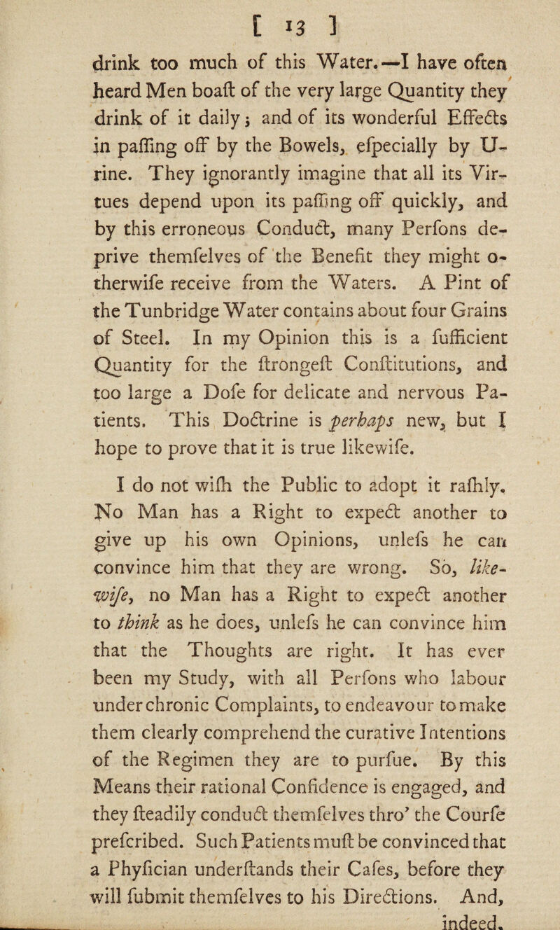 drink too much of this Water.—I have ofteri heard Men boaft of the very large Quantity they drink of it daily 5 and of its wonderful EfFedls in pairing off by the Bowels^ efpecially by U- rine. They ignorantly imagine that all its Vir¬ tues depend upon its palhng off quickly, and by this erroneous Conduct, many Perfons de¬ prive themfelves of the Benefit they might o- therwife receive from the Waters. A Pint of the Tunbridge Water contains about four Grains of Steel. In my Opinion this is a fuliicient Quantity for the ftrongell Conflitutions, and too large a Dofe for delicate and nervous Pa¬ tients. This Dodlrine is ferhaps new, but I hope to prove that it is true likev>/ife. I do not wifh the Public to adopt it rafhly. J*To Man has a Right to expedt another to give up his own Opinions, unlefs he can convince him that they are wrong. So, like- wife, no Man has a Right to expedt auHOther to think as he does, unlefs he can convince him that the Thoughts are right. It has ever been my Study, with all Perfons who labour under chronic Complaints, to endeavour to make them clearly comprehend the curative Intentions of the Regimen they are to purfue. By this Means their rational Confidence is engaged, and they Readily condudl themfelves thro' the Courfe prefcribed. Such Patients muft be convinced that a Phyfician underflands their Cafes, before they wdll fubmit themfelves to his Diredlions. And, indeed.