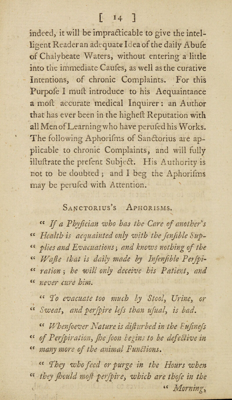 indeed, it will be impraclicable to give the intel¬ ligent Reader an adequate Idea of the daily Abufe of Chalybeate Waters, without entering a little into the immediate Caufes, as well as the curative Intentions, of chronic Complaints. For this Purpofe I muft introduce to his Acquaintance a moft accurate medical Inquirer: an Author that has ever been in the higheft Reputation with all Men of Learning who have perufedhis Works. The following Aphorifms of Sandtorius are ap¬ plicable to chronic Complaints, and will fully illuftratethe prefent Subjedl. His Authority is not to be doubted j and I beg the Aphorifms may be perufed with Attention. Sanctorius’s Aphorisms. If a Thyfician zvho has the Care of another s Health is acquainted only with the fenjihle Sup- plies and Evacuations, and knows nothing of the Wafte that is daily made hy Irfenfthle Eerfpi- ration; he will only deceive his Patient^ and fiever cure him, Eo evacuate too much hy Stools Urine^ or % Sweaty and perfpire lefs than ufualy is had, Whenfoever Nature is difturhed in the Eufinefs of Perfpiration, foe foon begins to be defective in many more of the animal FunSlions, Ilhey who feed or purge in the Hours when they fhculd moft perfpirCy which are thofe in the ' Morningy