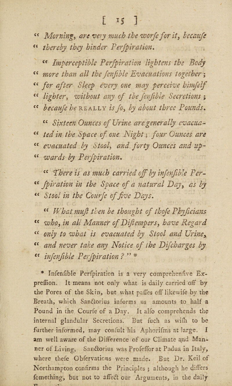 €f Mornhig^ are very much the worfefor it, hecaufe thereby they hinder Ferjpratim. Imperceptible Ferjpiration lightens the Body more than all the Jenfible Evacuations together”; for after Sleep every one may perceive himfelf lighterwithout any of the fenfible Secretions ; becaufe he ally is fo^ by about three Founds^ Sixteen Ounces of Urine are generally evacua- ted in the Space of one Night \ four Ounces are evacuated by Stool, and forty Ounces and up- wards by Ferjpiration, Fhere is as much carried off by injenfible Fer- fpiration in the Space of a natural Day^ as by “ Stool in the Courfe of five Days, What muft then be thought of thofie Fhyficians who, in all Mannet of Diftempers, have P^egard only to what is evacuated by Stool and Urine, and never take any Notice of the Dijcharges by injenfible Ferjpiration W ^ * Infenfible Perfpiration is a very comprehenfive Ex- preffion. Jt means not only what is daily carried ofF by the Pores of the Skin, but v/hat pafles ofFlikewife by the Breath, which Sanflorius informs us amounts to half a Pound in the Courfe of a Day. It alfo comprehends the internal glandular Secretions. But fuch as wiih to be farther informed, may confult his Aphorifms at large. I am well aware of the Difference of our Climate and Man¬ ner of Living. Sanftorius was Profefforat Paxlua in Italy, where thefe Obfervaticus were made. But Dr. Keil of Northampton confirms the Principles ; although he differs fomething, but not to affedl our Arguments, in the daily T*? . •