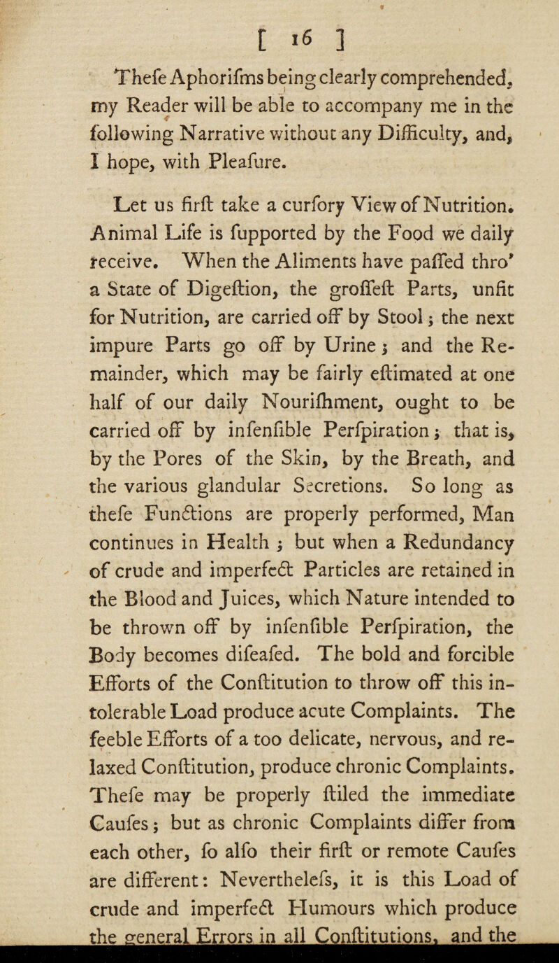 Thefe Aphorifms being clearly comprehended, my Reader will be able to accompany me in the following Narrative v/ithouc any Difficulty, and, I hope, with Pleafure. Let us firft take a curfory Viewof Nutrition. Animal Life is fupported by the Food we daily receive. When the Aliments have pafTed thro' a State of Digeftion, the groffeft Parts, unfit for Nutrition, are carried off by Stool; the next impure Parts go off by Urine; and the Re¬ mainder, which may be fairly eflimated at one half of our daily Nouriffiment, ought to be carried off by infenfible Perfpiration; that is, by the Pores of the Skin, by the Breath, and the various glandular Secretions. So long as thefe Fun6lions are properly performed, Man continues in Health ; but when a Redundancy of crude and imperfcdt Particles are retained in the Blood and Juices, which Nature intended to be thrown off by infenfible Perfpiration, the Body becomes difeafed. The bold and forcible Efforts of the Conflitution to throw off this in¬ tolerable Load produce acute Complaints. The feeble Efforts of a too delicate, nervous, and re¬ laxed Conflitution, produce chronic Complaints. Thefe may be properly ftiled the immediate Caufes; but as chronic Complaints differ from each other, fb alfo their firft or remote Caufes are different: Neverthelefs, it is this Load of crude and imperfed Flumours which produce the general Errors in all Conflitutions, and the