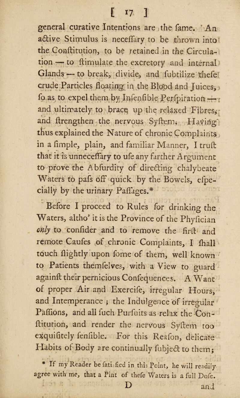 general curative Intentions are the fame. ’ An adive Stimulus is necefTary to be thrown into* the Gonftitution, to be retained in the Circula¬ tion— to fbimulate the excretory and internal Glands — to break, divide-, and fubtilize thefe^ crude Particles flqating; in the Blopd and Juices, ^ fo as to expel them by Infenfible JPerfpiratioh — i and ultimately to bracq up the relaxed Fibres,'^ * and ftrengthen the nervous Syftem; Haying' thus explained the Nature of chronic Complaints in a limple, plain, and familiar Manner, I trufl: that it is unnecelTary to ufe any farther Argument to prove the A bfurdity of dire61:ing chalybeate Waters to pafs off quick by the Bowels, elpe- cially by the urinary Palfages.^ Before I proceed to Rules for drinking the Waters, altho' it is the Province of the Phyfician only to confider and to remove the firft and remote Caufes of chronic Complaints, I fhali touch {lightly upon fome of them, well known to Patients themfelves, with a View to guard againft their pernicious Confequences. A Want of proper Air and Exercife, irregular Hours, and Intemperance j the Indulgence of irregular Paifions, and all fuch Purfuits as relax the Con- flicurion, and render the nervous Syftem too * exquifitely fenfible. For this Reafon, delicate Habits of Body are continually fubjed to them; * If my'Reader befatibfied in this Point, he will readily agree with me, that a Pint of thefe Waters is a full Dofe. H and