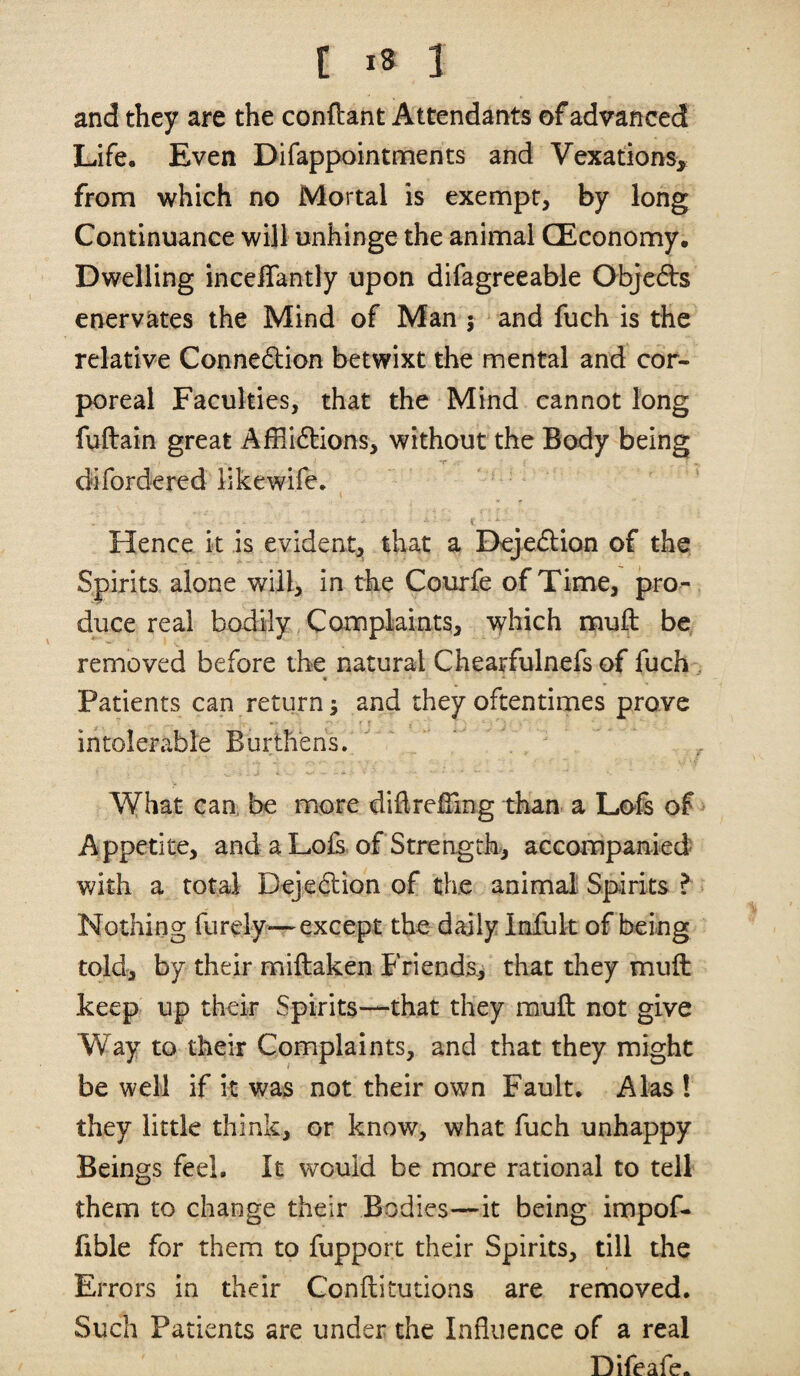 and they are the conftant Attendants of advanced Life. Even Difappointments and Vexations, from which no Mortal is exempt, by long Continuance will unhinge the animal (Economy. Dwelling incclTantly upon difagreeable Objeds enervates the Mind of Man 5 and fuch is the relative Connexion betwixt the mental and cor¬ poreal Faculties, that the Mind cannot long fuftain great Affli6lions, without the Body being difordered likewife. K Hence it is evident, that a Dejedlion of the Spirits alone will, in the Courfe of Time, pro¬ duce real bodily Complaints, which muft be removed before the natural Chearfulnefs of fuch, Patients can return; and they oftentimes prove • r t intolerable Burthens.  ' What can, be more dihreBing than a Lofs of > Appetite, and a Lois, of Strength, accompanied- with a total Dejedion of the animal Spirits ? Nothing furely-—except the daily Infuk of being told, by their miftaken Friends, that they muft keep up their Spirits—that they rauft not give Way to their Complaints, and that they might be well if it was not their own Fault. Alas ! they little think, or know, what fuch unhappy Beings feel. It would be more rational to tell them to change their Bodies—it being impof- fible for them to fupport their Spirits, till the Errors in their Gonftitutions are removed. Such Patients are under the Influence of a real Difeafe.