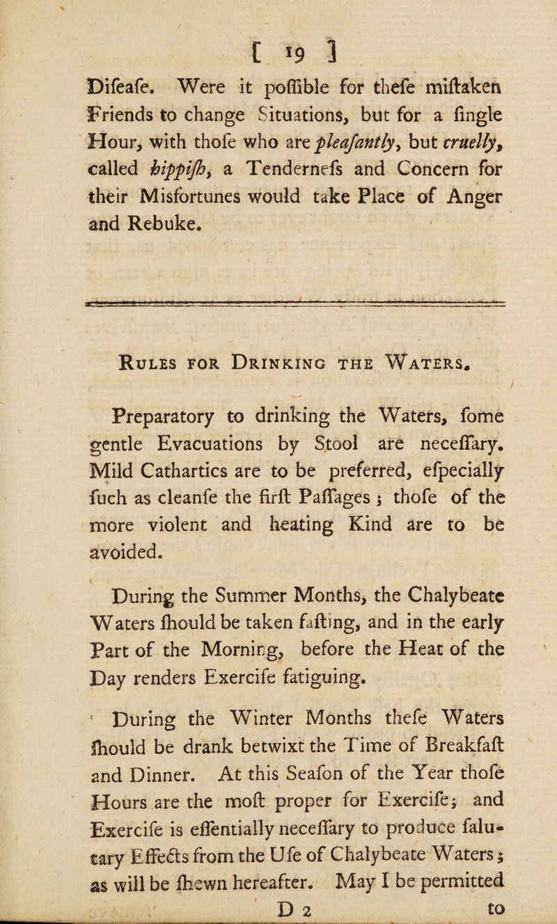 [ *9 ] Difeafe. Were it poflible for thefe miftaken Friends to change Situations, but for a Angle Hour, with thofe who fleajantly^ but cruelly^ called hippijhy a Tendernefs and Concern for their Misfortunes would take Place of Anger and Rebuke, Rules for Drinking the Waters* Preparatory to drinking the Waters, fome gentle Evacuations by Stool are necefTary. Mild Cathartics are to be preferred, efpecially fuch as cleanfe the firfl PalTages i thofe of the more violent and heating Kind are to be avoided. During the Summer Months, the Chalybeate Waters Ihould be taken fading, and in the early Part of the Morning, before the Heat of the Day renders Exercife fatiguing. ' During the Winter Months thefe Waters Ihould be drank betwixt the Time of Breakfaft and Dinner. At this Seafon of the Year thofe I Hours are the mod proper for Exercife; and Exercife is eflentially neceifary to produce falu- tary Effedts from the Ufe of Chalybeate Waters; as will be fliewn hereafter. May I be permitted