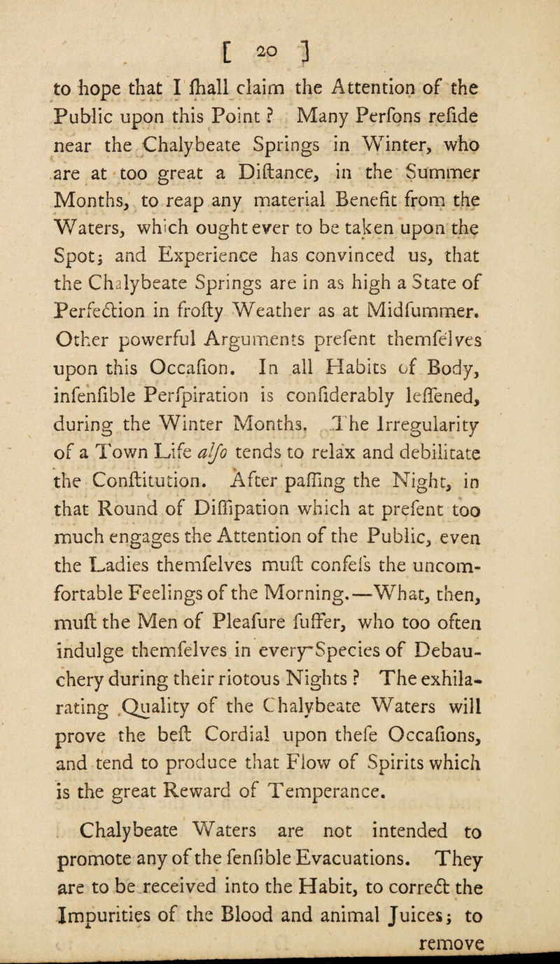 [ ] to hope that I lhall claim the Attention of the Public upon this Point ? Many Perfons refide near the Chalybeate Springs in Winter, who are at too great a Diftance, in the Summer Months, to reap any material Benefit from the Waters, which ought ever to be taken upon the Spotj and Experience has convinced us, that the Chalybeate Springs are in as high a State of Perfedlion in frofly Weather as at Midfummer. Other powerful Arguments prefent themfelves upon this Occafion, In all Habits of Body, infehfible Perfpiration is confiderably lelTened, during the Winter Months, The Irregularity of a Town Life alfo tends to relax and debilitate the Conftitution. After pafling the Night, in that Round of Diffipation which at prefent too much engages the Attention of the Public, even the Ladies themfelves muft confefs the uncom¬ fortable Feelings of the Morning,—What, then, muft the Men of Pleafure fuffer, who too often indulge themfelves in ever)rSpecies of Debau¬ chery during their riotous Nights ? The exhila* rating .Quality of the Chalybeate Waters will prove the beft Cordial upon thefe Occafions, and tend to produce that Flow of Spirits which is the great Reward of Temperance. . Chalybeate Waters are not intended to promote any of the fenfible Evacuations. They are to be received into the Habit, to corredt the Impurities of the Blood and animal Juices; to remove