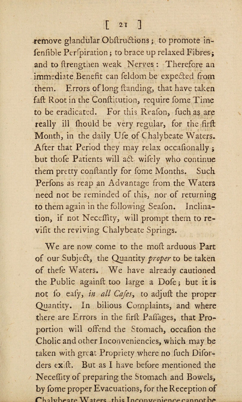remove glandular Obftrudlions; to promote in- fenfiblc Perfpiration; to brace up relaxed Fibres j and to ftrengthen weak Nerves : Therefore an immediate Benefit can feldom be expedled from them. Errors of long ftanding, that have taken fail Root in the Conflitution, require fome Time to be eradicated. For this Reafon, fuch a§ are really ill fhould be very regular, for the firft Month, in the daily Ufe of Chalybeate Waters. After that Period they may relax occafionally; but thofe Patients will adl wifely who continue them pretty conflantly for fome Months. Such Perfons as reap an Advantage from the Waters need not be reminded of this^ nor of returning to them again in the following Seafon. Inclina¬ tion, if not NecefTity, will prompt them to re- vifit the reviving Chalybeate Springs. We are now come to the mod arduous Part of our Subjedt, the QuznXAly proper to betaken of thefe Waters. We have already cautioned the Public againft too large a Dofe; but it is not fo eafy, in all Cafes^ to adjuft the proper Quantity. In bilious Complaints, and where there are Errors in the firfl PafTages, that Pro¬ portion will offend the Stomach, occafion the Cholic and other Inconveniencies, which may be taken with great Propriety where no fuch Difor- ders exifl. But as I have before mentioned the NecefTity of preparing the Stomach and Bowels, by fome proper Evacuations, for the Reception of