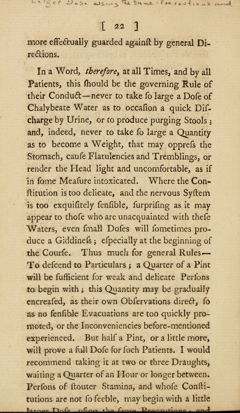 l^jy/ •'^ [ 2. ] more effediually guarded againft by general Di- redions. In a Word, therefore^ at all Times, and by all Patients, this fhould be the governing Rule of their Condud—never to take fo large a Dofe of Chalybeate Water as to occafion a quick Dif- charge by Urine, or to produce purging Stools | and, indeed, never to take fo large a Quantity as to become a Weight, that may opprefs the Stomach, caufe Flatulencies and Tremblings, or render the Head light and uncomfortable, as if in fome Meafure intoxicated. Where the Con- flitution is too delicate, and the nervous Syftem is too exquifitely fenfible, furprifing as it may appear to thofe who are unacquainted with thefe Waters, even fmall Dofes will fometimes pro¬ duce a Giddinefs ^ efpecially at the beginning of , the Courfe. Thus much for general Rules*— To defcend to Particulars ; a Quarter of a Pint will be fufiicient for w^ak and delicate Perfons to begin wdth; this Quantity may be gradually encreafed, as their own Obfervations dire6f, fo as no fenfible Evacuations are too quickly pro¬ moted, or the Inconveniencies before-mentioned experienced. But half a Pint, or a little more, will prove a Mi Dofe for fuch Patients. I would recommend taking it at two or three Draughts, waiting a Quarter of an Flour or longer between. Perfons of ftouter Stamina, and whofe Confti- tutions are not fo feeble, may begin with a little