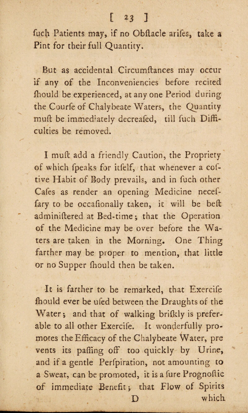 fuch Patients may, if no Obflacle arifes, take a Pint for their full Quantity. But as accidental Circumftances may occur if any of the Inconveniencies before recited ihould be experienced, at any one Period during the Courfe of Chalybeate Waters, the Quantity muft be immediately decreafed, till fuch Diffi¬ culties be removed. I mufl add a friendly Caution, the Propriety of which fpeaks for itfelf, that whenever a cof- tive Habit of Body prevails, and in fuch other Cafes as render an opening Medicine necef- fary to be occafionally taken, it will be bed adminiftered at Bed-time; that the Operation of the Medicine may be over before the Wa¬ ters are taken in the Morning. One Thing farther may be proper to mention, that little or no Supper fhould then be taken. It is farther to be remarked, that Exercife fhould ever be ufed between the Draughts of the Water*, and that of walking brifldy is prefer¬ able to all other Exercife. It wonderfully pro¬ motes the Efficacy of the Chalybeate Water, pre vents its paffing off too quickly by Urine, and if a gentle Perfpiration, not amounting to a Sweat, can be promoted, it is a fure Prognohic of immediate Benefit^ that Flow of Spirits D which.