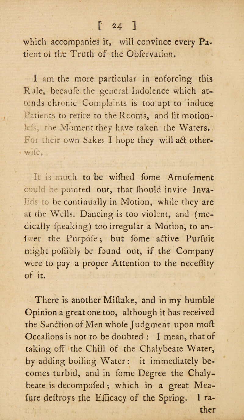 1 [' 24 ] which accompanies it, will convince every Pa¬ tient oi thfc Truth of the Obfervation. I am the more particular in enforcing this Rule, becaofe the general Indolence which at¬ tends chrcmic Complaints is too apt to induce Patients to retire to the Rooms, and fit motion- kC, the Moment they have taken the Waters. For their own Sakes I hope they will adl other- wife* I It is much to be wifhed fome Amufement could be pointed out, that fhould invite Inva¬ lids to be continually in Motion, while they are at the Wells. Dancing is too violent, and (me¬ dically fpeaking) too irregular a Motion, to an- fvyer the Purpofe; but fome' adlive Purfuit might pofhbly be found out, if the Company were to pay a proper Attention to the neceflity of it. ; There is another Miftake, and in my humble Opinion a great one too, although it has received the Sandlion of Men whole Judgment upon moft Occafions is not to be doubted : I mean, that of taking off *the Chill of the Chalybeate Water, by adding boiling Water: it immediately be¬ comes turbid, and in fome Degree the Chaly¬ beate is decompofed *, which in a great Mea- fure dellroys the Efficacy of the Spring. I ra¬ ther