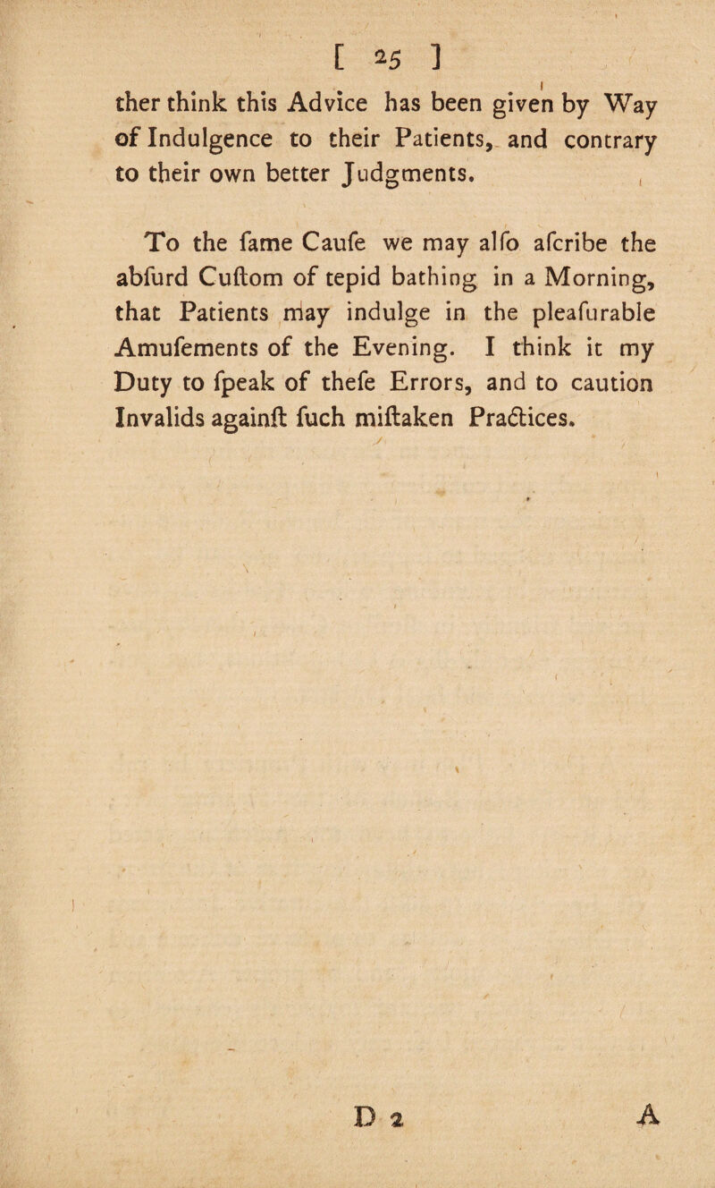 ther think this Advice has been given by Way of Indulgence to their Patients,, and contrary to their own better Judgments. , To the fame Caufe we may alfo afcribe the abfurd Cuftom of tepid bathing in a Morning, that Patients rriay indulge in the pleafurable Amufements of the Evening. I think it my Duty to fpeak of thefe Errors, and to caution Invalids againft fuch miftaken Praftices. I D a A