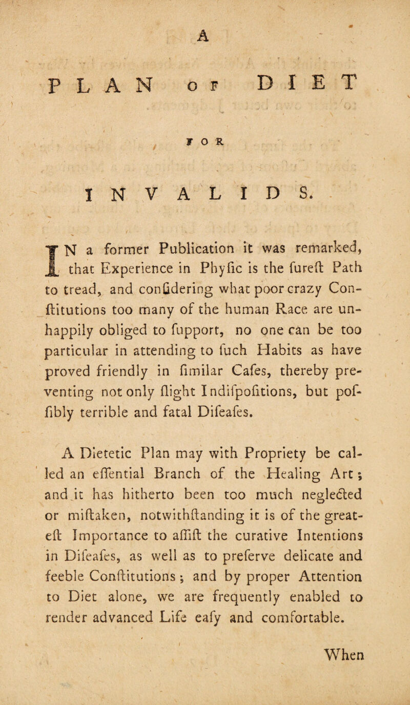 PLAN OF DIET FOR INVALIDS. IN a former Publication it was remarked, ; that Experience in Phyfic is the fared Path to tread, and confidering what poor crazy Con- ftitutions too many of the human Race are un¬ happily obliged to fupport, no one can be too particular in attending to fuch Habits as have proved friendly in fimilar Cafes, thereby pre¬ venting not only flight I ndifpofitions, but pof- fibly terrible and fatal Difeafes. A Dietetic Plan may with Propriety be cal¬ led an eiTential Branch of the Healing Art; and it has hitherto been too much neHecled O or miftaken, notwithftanding it is of the great- eft Importance to aflift the curative Intentions in Difeafes, as well as to preferve delicate and feeble Conftitutions; and by proper Attention to Diet alone, we are frequently enabled to reader advanced Life eafy and comfortable. i When