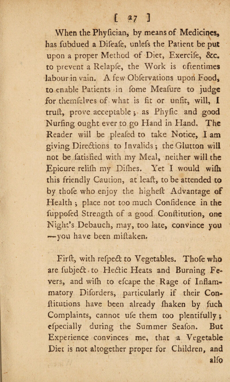C ?7 3 When the Phyfician, by means of Medicines* has fubdued a Difeafe, unlefs the Patient be put upon a proper Method of Diet, Exercife, &c, to prevent a Relapfe, the Work is oftentimes labour in vain. A few Obfervations upon Food* to enable Patients in fome Meafure to judge for themfelves of what is fit or unfit, will, I truft, prove acceptable; as Phyfic and good Nurfing ought ever to go Hand in Eland, The Reader will be pleafed to take Notice, 1 am giving Directions to Invalids; the Glutton will not be fatisfied with my Meal, neither will the Epicure relifh my Difhes. Yet I would wilh this friendly Caution, at leaft, to be attended to by thofe who enjoy the highefl: Advantage of Health ; place not too much Confidence in the fuppofed Strength of a good Conftitution, one Night’s Debauch, may, too late, convince you —you have been miflaken. Firft, with refpedt to Vegetables. Thofe who arefubjeft rto Fledlic Heats and Burning Fc* vers, and wifh to efcape the Rage of Inflam- matory Diforders, particularly if their Con- llitutions have been already fhaken by fuch Complaints, cannot ufe them too plentifully; cfpecially during the Summer Seafon. But Experience convinces me, that a Vegetable Diet is not altogether proper for Children, and aifo