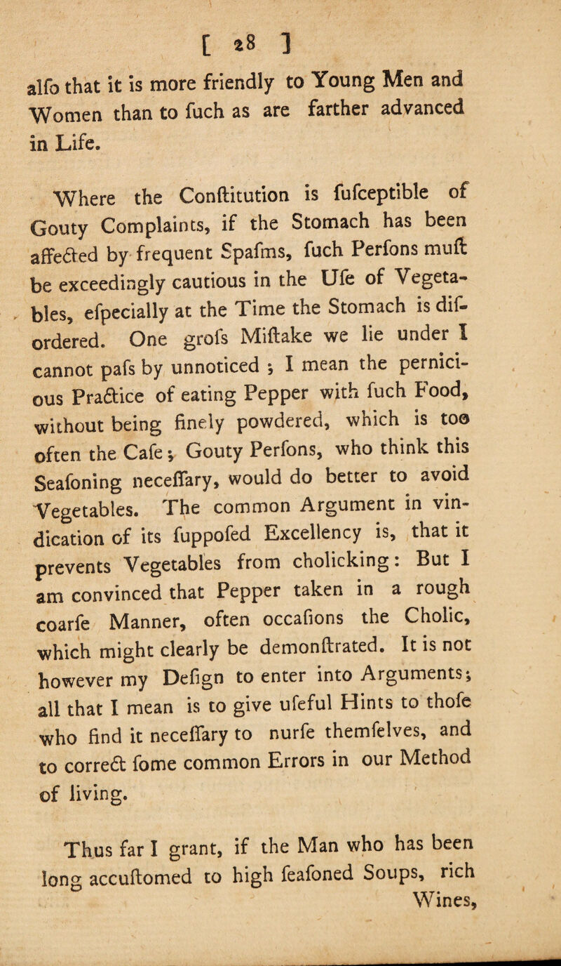 / [ 28 3 alfo that it is more friendly to Young Men and ^^omen than to fuch as are farther advanced in Life. Where the Conftitution is fufceptible of Gouty Complaints, if the Stomach has been affedted by frequent Spafms, fuch Perfons muft be exceedingly cautious in the Ufe of Vegeta- - bles, efpecially at the Time the Stomach is dif- ordered. One grofs Miftake we lie under I cannot pafs by unnoticed j I mean the pernici¬ ous Praftice of eating Pepper with fuch Food, without being finely powdered, which is too often the Cafe; Gouty Perfons, who think this Seafoning neceffary, would do better to avoid Vegetables. The common Argument in vin¬ dication of its fuppofed Excellency is, that it prevents Vegetables from cholicking; But I am convinced that Pepper taken in a rough coarfe Manner, often occafions the Cholic, which might clearly be demonftrated. It is not however my Defign to enter into Arguments; all that I mean is to give ufeful Hints to thofe who find it neceffary to nurfe themfelves, and to correft fome common Errors in our Method of living. Thus far I grant, if the Man who has been long accuftomed to high feafoned Soups, rich Wines,
