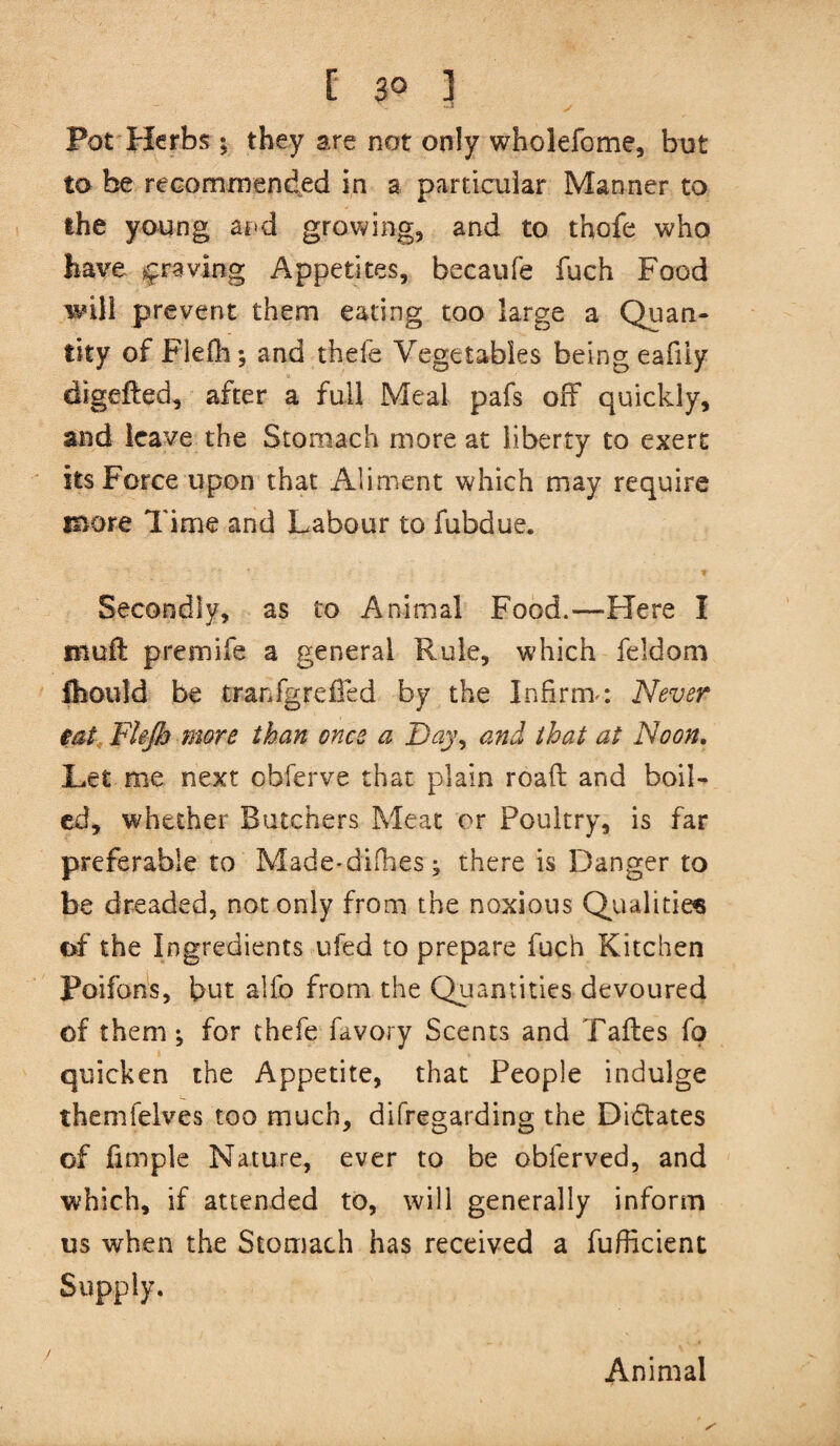 Pot Herbs y they are not only wholefome, but to be recommended in a particular Manner to the young and growing, and to thofe who have j^raving Appetites, becaufe fuch Food will prevent them eating too large a Quan¬ tity of Flefli*, and thefe Vegetables being eafiiy digefted, after a full Meal pafs off quickly, and leave the Stomach more at liberty to exert its Force upon that Aliment which may require e^ore Time and Labour to fubdue. Secondly, as to Animal Food.—Here I muft premife a general Rule, which feldom ftould be tranfgreffed by the Infirm-: Never mt, Flejh more than once a Day\ and that at Noon. Let me next obferve that plain roafi: and boil¬ ed, whether Butchers Meat or Poultry, is far preferable to Made-difhes j there is Danger to be dreaded, not only from the noxious Qualities of the Ingredients ufed to prepare fuch Kitchen Poifons, but alfo from the Qiiantities devoured of them ^ for thefe favory Scents and Taftes fo quicken the Appetite, that People indulge themfelves too much, difregarding the Dictates of jfimple Nature, ever to be obferved, and which, if attended to, will generally inform us when the Stomach has received a fufficient Supply. Animal