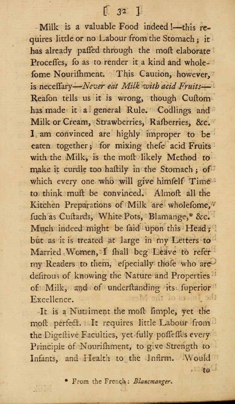 Milk is a valuable Food indeed!—this re¬ quires little or no Labour from the Stomach; it has already pafTed through the moft elaborate Proceffes, fo as to render it a kind and whole- feme Nourifliment. This Caution, however, is neceflafy—eat Milk with acid Fruits— Reafon tells us it is wrong, though Cuftom has made it a-general Rule. Codlings and Milk or Cream, Strawberries, Rafberries, &c. 1 am convinced are highly improper to be eaten together; for mixing thefe acid Fruits with the Milk, is the moft likely Method to make it curdle too haftily in the Stomach; of which every one who will give himfelf Time to think muft be convinced. Almoft all the Kitchen Preparations of Milk are wholefome,'* fuch as Cuftards, White Pots, Blamange,* &c. Much indeed might be faid upon this Head; but as it is treated at large in my Letters to Married Women, I fhall beg L^^ve to refer my Readers to them, efpecially thofe who are defirous of knowing the Nature and Properties of Milk, and of underftanding its fuperior Excellence. It is a Nutriment the mofl: fimple, yet the moft perfedl. It requires little Labour from the Digeftive Faculties, yet fully pofteftes every Principle of Nourifliment, to give Strength to Infants, and Health to the infirm. Would to * From the French: BlancmaKger*.