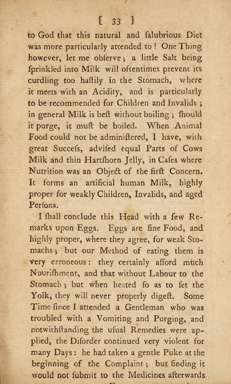 I [ 33 ] to God that this natural and falubrious Diet was more particularly attended to ! One Thing however, let me obferve; a little Salt being fprinkled into Milk will oftentimes prevent its curdling too haftily in the Stomach, where it meets with an Acidity, and is particularly to be recommended for Children and Invalids ; in general Milk is bell without boiling ; fhould it purge, it mull be boiled. When Animal Food could not be adminiftered, 1 have, with great Succefs, advifed equal Parts of Cows Milk and thin Hartlhorn Jelly, in Cafes where Nutrition was an Obje6t of the firft Concern. It forms an artificial human Milk, highly proper for weakly Children, Invalids, and aged Perfbns. I fhall conclude this Head with a few Re¬ marks upon Eggs. Eggs are fine Food, and highly proper, where they agree, for weak Sto¬ machs ; but our Method of eating them is very erroneous: they certainly afford much Nourlfhment, and that without Labour to the Stomach ; but when heated fo as to fet the Yolk, they will never properly digeft. Some Time fince I attended a Gentleman who was troubled with a Vomiting and Purging, and notwithftanding the ufual Remedies were ap¬ plied, the Diforder continued very violent for many Days: he had taken a gentle Puke at the beginning of the Complaint; but finding it would not fubmit to the Medicines afterwards
