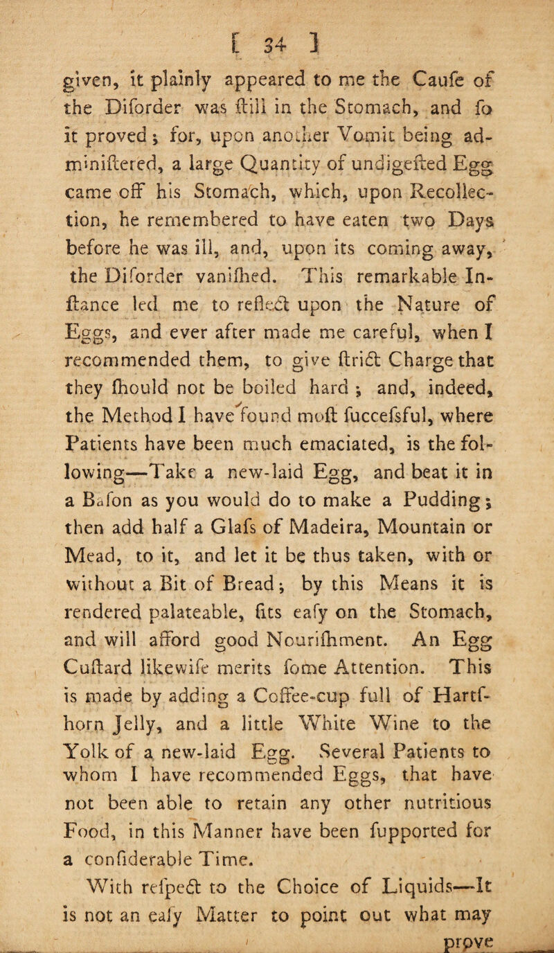 given, it plainly appeared to me the Caufe of the Diforder was ftili in the Stomach, and fo it proved; for, upon anocher Vomit being ad- miniflered, a large Quantity of undigefted Egg came off his Stomach, which, upon Recollec¬ tion, he remembered to have eaten two Days before he was ill, and, upon its coming away, the Diforder vanllhed. This remarkable In- ftance led me to refledl upon the Nature of Eggs, and ever after made me careful, when I recommended them, to give ftridt Charge that they fhould not be boiled hard ; and, indeed, the Method I have found moft fuccefsful, where Patients have been much emaciated, is the fol¬ lowing—^Take a new-laid Egg, and beat it in a Bafon as you would do to make a Pudding; then add half a Glafs of Madeira, Mountain or Mead, to it, and let it be thus taken, with or without a Bit of Bread; by this Means it is rendered palateable, fits eafy on the Stomach, and will afford good Nourifhment. An Egg Cuflard likewife merits feme Attention. This is made by adding a Coffee-cup full of Hartf- horn Jelly, and a little White Wine to the Yolk of a new-laid Egg. Several Patients to whom I have recommended Eggs, that have not been able to retain any other nutritious Food, in this Manner have been fupported for a confiderable Time. With refpedf to the Choice of Liquids—It is not an ealy Matter to point out what may I prpve