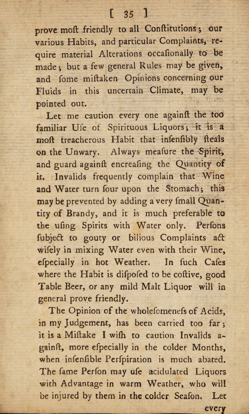 prove moft friendly to all Gonftltutions 5 our various Habits, and particular Complaints^ re¬ quire material Alterations occafionally to be made; but a few general Rules may be given, and fome miftaken Opinions concerning our Fluids in this uncertain Climate, may be pointed out. Let me caution every one againft the too familiar Ufe of Spirituous Liquors*, k is a moft treacherous Habit that infenfibly fteals on the Unwary. Always meafure the Spirit, and guard againft encreafing the Quantity of it. Invalids frequently complain that Wine and Water turn four upon the Stomach; this may be prevented by adding a very fmall Quan¬ tity of Brandy, and it is much preferable to the ufing Spirits with Water only. Perfons fubjed to gouty or bilious Complaints adt wifely in mixing Water even with their Wine, efpecially in hot Weather. In fuch Cafes where the Habit is difpofed to be coftive, good Table Beer, or any mild Malt Liquor will in general prove friendly. The Opinion of the wholefomenefs of Acids, in my Judgement, has been carried too far; it is a Miftake I wifh to caution Invalids a- gainft, more efpecially in the colder Months, when infenfible Pcrfpiration is much abated. The fame Perfon may ufe acidulated Liquors with Advantage in warm Weather, who will be injured by them in the colder Scafon. Let _ _ I every