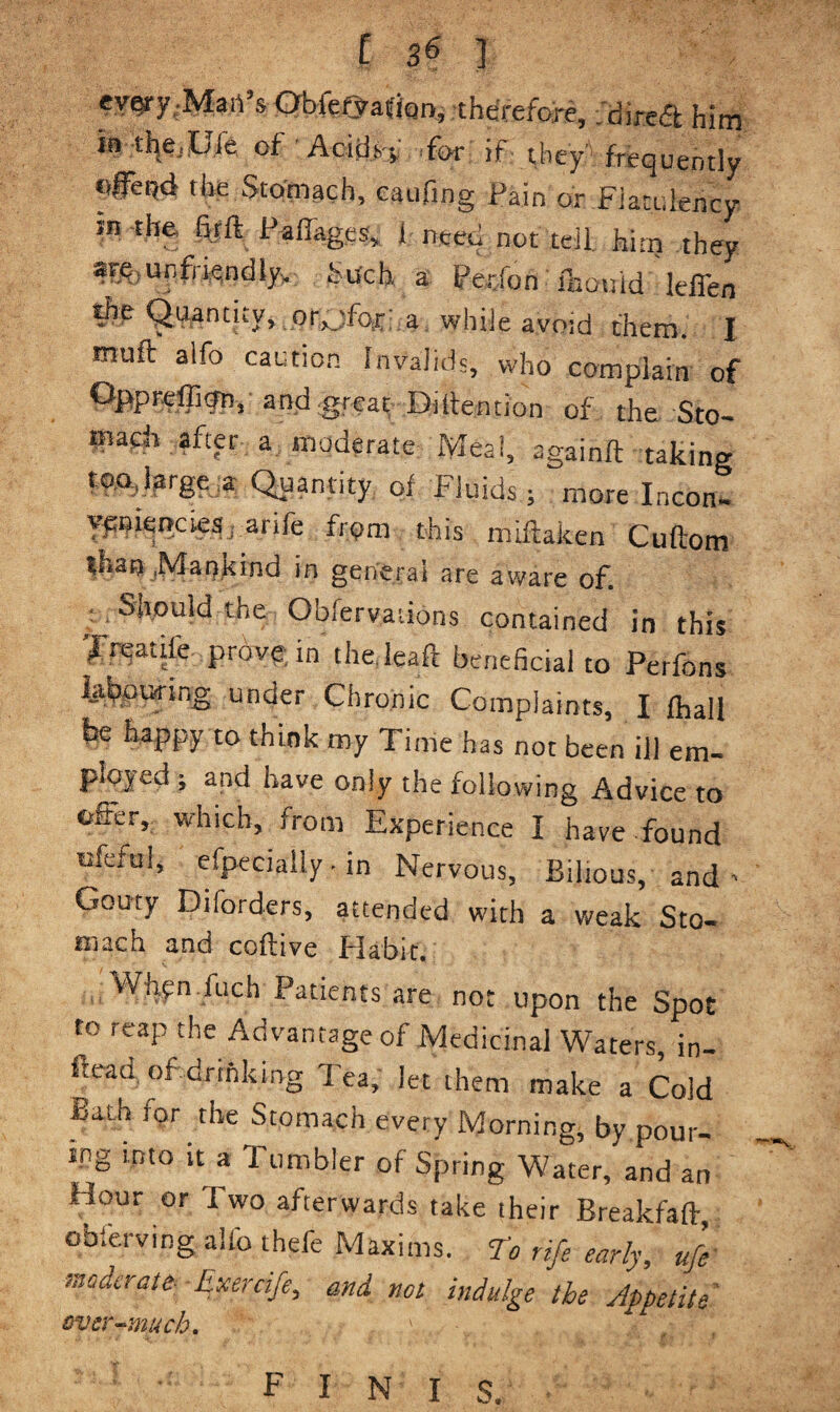[ 3^ ] ev^y;Mart’s Gbfef^afkn, therefore, .dired him in tl^ejiLfe of Acidi.-f .for if they' frequently the Stotnach, caufing Pain or Flatulency in -the 4fft P-alTages,. 1 need not tell, hirn they are(UnfriendlyK fuch a Petfon iltouid leffen the Quantity, .or,jfox; a while avoid them. I muft alfo cautio.n Invalids, who complain of Oppreffiijn,’and grea^ Difrention of the Sto¬ mach after a, moderate Meal, againft taking tq.o,l3rge,a Quantity of Fluids; more Incon- Ypoiencies, arife from this miftaken Cuftom than ^Mankind in general are aware of. ; Should the Obfervations contained in this I'reatile prove, in the.leaft beneficial to Perfons ta^uring under Chronic Complaints, I fhall be happy to think my Time has not been ill em¬ ployed ; and have only the following Advice to offer, which, from Experience I have found ufcful, efpeciaily • in Nervous, Bilious, and ' Gouty Diforders, attended with a weak Sto- much and coflive Habit. Whpn.fuch Patients are not upon the Spot to reap the Advantage of Medicinal Waters, in- fread of drinking Tea, let them make a Cold Bath for the Stomach every Morning, by pour¬ ing into it a Tumbler of Spring Water, and an Hour or Two afterwards take their Breakfaft, obferving aifo thefe Maxims, n rife early, ufe maderatt Exercife, and not indulge the Appetite Bver^much,