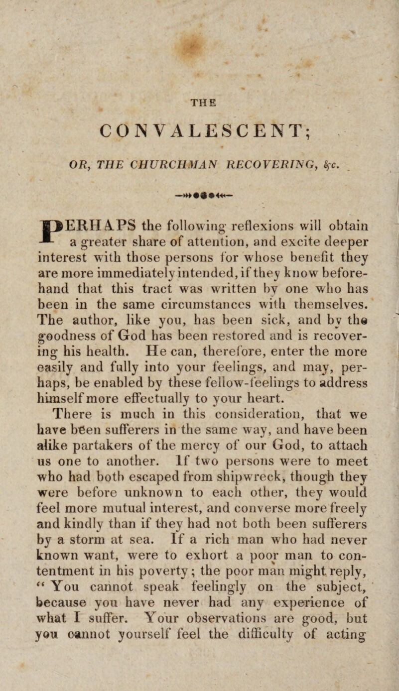 THE CONVALESCENT; OR, THE CHURCHMAN RECOVER!NG, %c. B3ERH4PS the following reflexions will obtain a greater share of attention, and excite deeper interest with those persons lor whose benefit they are more immediately intended, if they know before¬ hand that this tract was written bv one who has been in the same circumstances with themselves. The author, like you, has been sick, and by the goodness of God has been restored and is recover¬ ing his health. He can, therefore, enter the more easily and fully into your feelings, and may, per¬ haps, be enabled by these fellow-feelings to address himself more effectually to your heart. There is much in this consideration, that we have been sufferers in the same way, and have been alike partakers of the mercy of our God, to attach us one to another. If two persons were to meet who had both escaped from shipwreck, though they were before unknown to each other, they would feel more mutual interest, and converse more freely and kindly than if they had not both been sufferers by a storm at sea. If a rich man who had never known want, were to exhort a poor man to con¬ tentment in his poverty; the poor man might reply, “ You cannot speak feelingly on the subject, because you have never had any experience of what I suffer. Your observations are good, but you cannot yourself feel the difficulty of acting