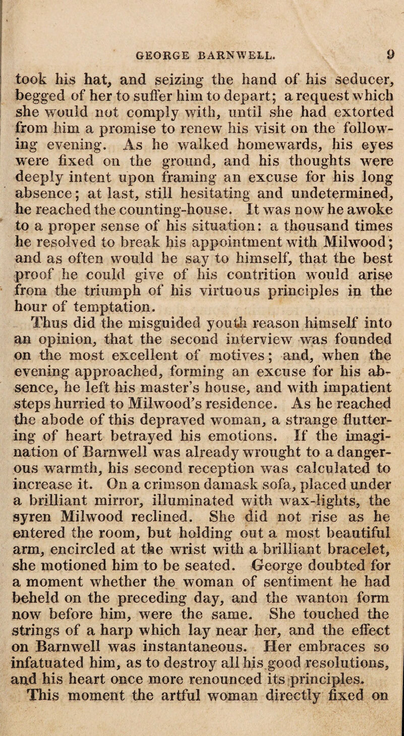 took his hat, and seizing the hand of his seducer, begged of her to suffer him to depart; a request which she would not comply with, until she had extorted from him a promise to renew his visit on the follow¬ ing evening. As he walked homewards, his eyes wrere fixed on the ground, and his thoughts were deeply intent upon framing an excuse for his long absence; at last, still hesitating and undetermined, he reached the counting-house. It was now he awoke to a proper sense of his situation: a thousand times he resolved to break his appointment with Milwood; and as often would he say to himself, that the best proof he could give of his contrition would arise from the triumph of his virtuous principles in the hour of temptation. Thus did the misguided youth reason himself into an opinion, that the second interview' was founded on the most excellent of motives; and, when the evening approached, forming an excuse for his ab¬ sence, he left his master’s house, and with impatient steps hurried to Milwood’s residence. As he reached the abode of this depraved woman, a strange flutter¬ ing of heart betrayed his emotions. If the imagi¬ nation of Barnwell was already wrought to a danger¬ ous warmth, his second reception was calculated to increase it. On a crimson damask sofa, placed under a brilliant mirror, illuminated with w ax-lights, the syren Milwood reclined. She did not rise as he entered the room, but holding out a most beautiful arm, encircled at the wrist with a brilliant bracelet, she motioned him to be seated. George doubted for a moment whether the woman of sentiment he had beheld on the preceding day, and the wanton form now before him, were the same. She touched the strings of a harp which lay near her, and the effect on Barnwell was instantaneous. Her embraces so infatuated him, as to destroy all his good resolutions, and his heart once more renounced its principles. This moment the artful woman directly fixed on