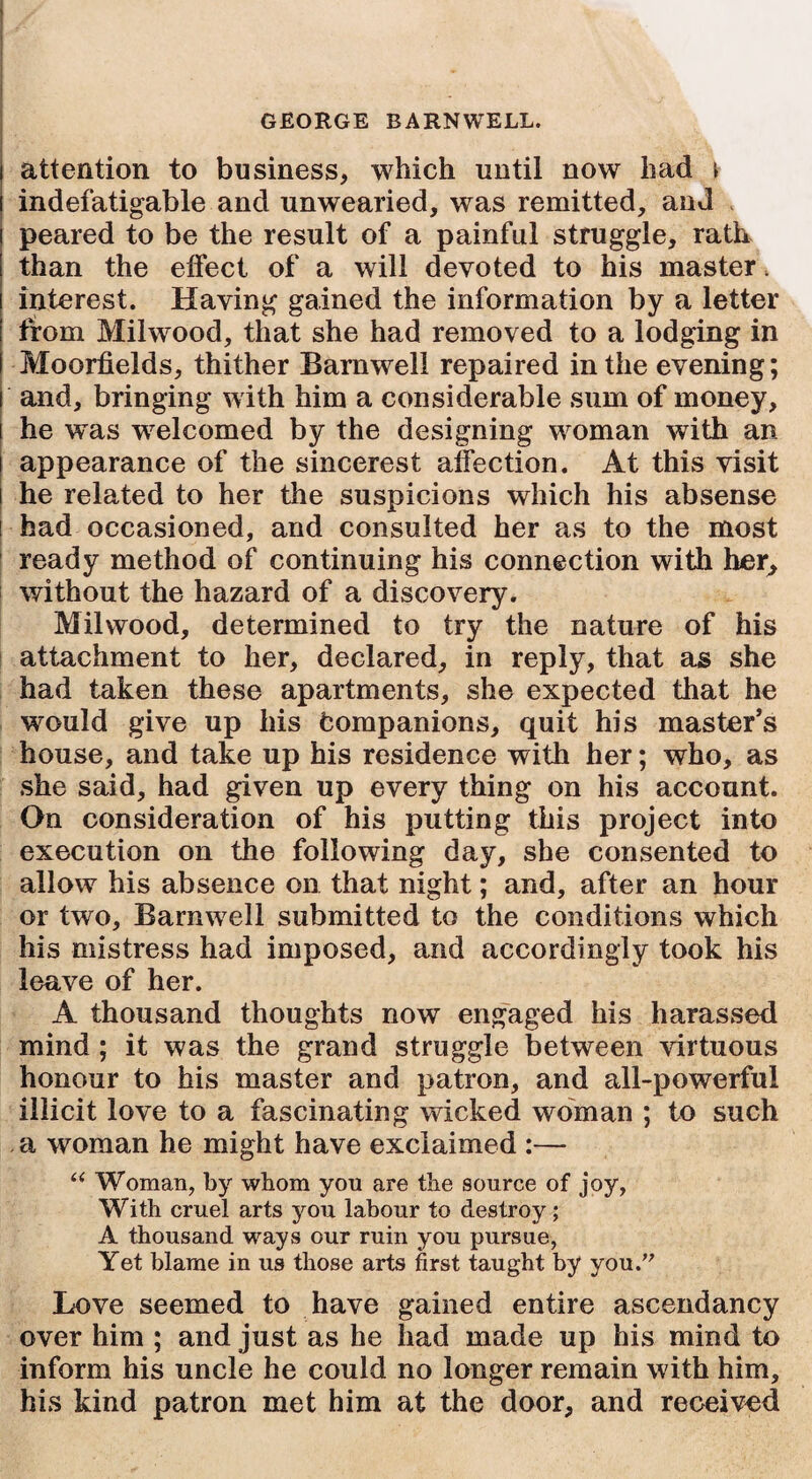 attention to business, which until now had j indefatigable and unwearied, was remitted, and peared to be the result of a painful struggle, rath than the effect of a will devoted to his master •. interest. Having gained the information by a letter from Milwood, that she had removed to a lodging in Moorfields, thither Barnwell repaired in the evening; i and, bringing with him a considerable sum of money, i he was welcomed by the designing woman with an i appearance of the sincerest affection. At this visit he related to her the suspicions which his absense had occasioned, and consulted her as to the most ready method of continuing his connection with her, without the hazard of a discovery. Milwood, determined to try the nature of his attachment to her, declared, in reply, that as she had taken these apartments, she expected that he would give up his Companions, quit his master’s house, and take up his residence with her; who, as she said, had given up every thing on his account. On consideration of his putting this project into execution on the following day, she consented to allow his absence on that night; and, after an hour or two, Barnwell submitted to the conditions which his mistress had imposed, and accordingly took his leave of her. A thousand thoughts now engaged his harassed mind ; it was the grand struggle between virtuous honour to his master and patron, and all-powerful illicit love to a fascinating wicked woman ; to such a woman he might have exclaimed :— “ Woman, by whom you are the source of joy, With cruel arts you labour to destroy; A thousand ways our ruin you pursue, Yet blame in us those arts first taught by you.” Love seemed to have gained entire ascendancy over him ; and just as he had made up his mind to inform his uncle he could no longer remain with him, his kind patron met him at the door, and received