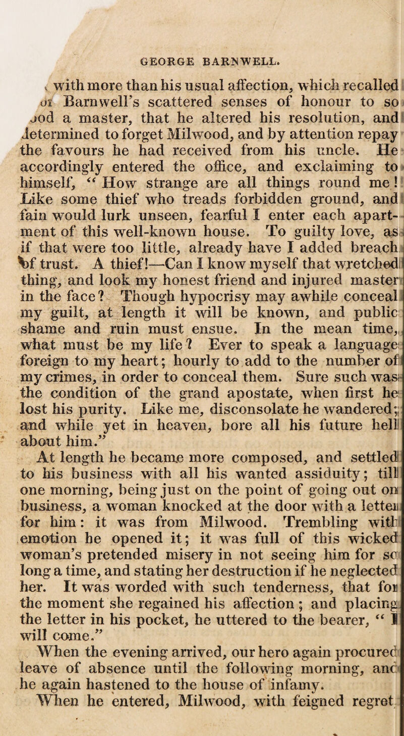 v with more than his usual affection, which recalled os Barnwell’s scattered senses of honour to so ood a master, that he altered his resolution, and determined to forget Milwood, and by attention repay the favours he had received from his uncle. He accordingly entered the office, and exclaiming to himself, “ How strange are all things round me! Like some thief who treads forbidden ground, and fain would lurk unseen, fearful I enter each apart¬ ment of this well-known house. To guilty love, as if that were too little, already have I added breach \>f trust. A thief!—Can I know myself that wretchedS thing, and look my honest friend and injured master in the face ? Though hypocrisy may awhile conceal my guilt, at length it will be known, and public shame and ruin must ensue. In the mean time,, what must be my life ? Ever to speak a language; foreign to my heart; hourly to add to the number of my crimes, in order to conceal them. Sure such was the condition of the grand apostate, when first he lost his purity. Like me, disconsolate he wandered;; and while yet in heaven, bore all his future hell! about him.” At length he becanre more composed, and settled! to his business with all his wanted assiduity; till! one morning, being just on the point of going out on business, a woman knocked at the door with a letter for him: it was from Milwood. Trembling with emotion he opened it; it was full of this wncked woman’s pretended misery in not seeing him for so long a time, and stating her destruction if he neglected her. It was worded with such tenderness, that for the moment she regained his affection ; and placing the letter in his pocket, he uttered to the bearer, “ I will come.” When the evening arrived, our hero again procured leave of absence until the following morning, and he again hastened to the house of infamy. When he entered, Milwood, with feigned regret