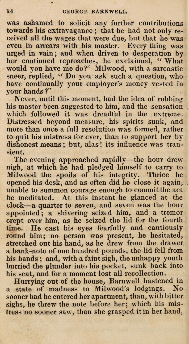 was ashamed to solicit any further contributions towards his extravagance ; that he had not only re¬ ceived all the wages that were due, but that he was even in arrears with his master. Every thing was urged in vain; and when driven to desperation by her continued reproaches, he exclaimed, “ What would you have me do?” Milwood, with a sarcastic sneer, replied, “ Do you ask such a question, who have continually your employer’s money vested in your hands ?” Never, until this moment, had the idea of robbing his master been suggested to him, and the sensation which followed it was dreadful in the extreme. Distressed beyond measure, his spirits sunk, and more than once a full resolution was formed, rather to quit his mistress for ever, than to support her by dishonest means; but, alas! its influence was tran¬ sient. The evening approached rapidly—the hour drew nigh, at which he had pledged himself to carry to Milwood the spoils of his integrity. Thrice he opened his desk, and as often did he close it again, unable to summon courage enough to commit the act he meditated. At this instant he glanced at the clock—a quarter to seven, and seven was the hour appointed; a shivering seized him, and a tremor crept over him, as he seized the lid for the fourth time. He cast his eyes fearfully and cautiously round him; no person was present, he hesitated, stretched out his hand, as he drew from the drawer a bank-note of one hundred pounds, the lid fell from his hands; and, with a faint sigh, the unhappy youth hurried the plunder into his pocket, sunk back into his seat, and for a moment lost all recollection. Hurrying out of the house, Barnwell hastened in a state of madness to Milwood’s lodgings. No sooner had he entered her apartment, than, with bitter sighs, he threw the note before her; which his mis¬ tress no sooner saw, than she grasped it in her hand,