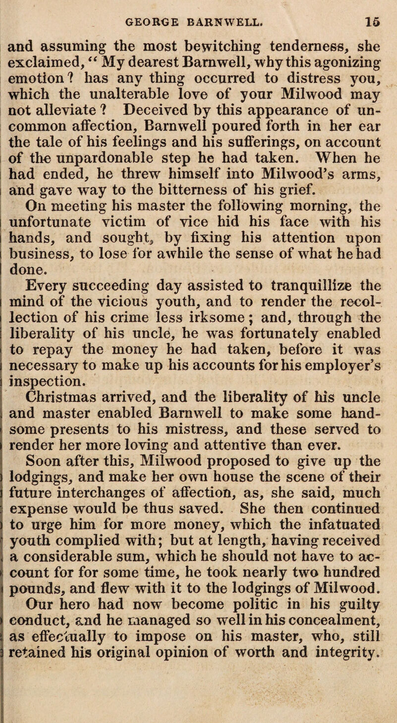 and assuming the most bewitching tenderness, she exclaimed, “ My dearest Barnwell, why this agonizing emotion? has any thing occurred to distress you, which the unalterable love of your Milwood may not alleviate ? Deceived by this appearance of un¬ common affection, Barnwell poured forth in her ear the tale of his feelings and his sufferings, on account of the unpardonable step he had taken. When he had ended, he threw himself into Milwood’s arms, t and gave way to the bitterness of his grief. On meeting his master the following morning, the unfortunate victim of vice hid his face with his hands, and sought, by fixing his attention upon business, to lose for awhile the sense of what he had done. Every succeeding day assisted to tranquillize the mind of the vicious youth, and to render the recol¬ lection of his crime less irksome; and, through the liberality of his uncle, he was fortunately enabled to repay the money he had taken, before it was necessary to make up his accounts for his employer’s inspection. Christmas arrived, and the liberality of his uncle and master enabled Barnwell to make some hand¬ some presents to his mistress, and these served to render her more loving and attentive than ever. Soon after this, Milwood proposed to give up the lodgings, and make her own house the scene of their future interchanges of affection, as, she said, much expense would be thus saved. She then continued to urge him for more money, which the infatuated youth complied with; but at length, having received a considerable sum, which he should not have to ac¬ count for for some time, he took nearly two hundred pounds, and flew with it to the lodgings of Milwood. Our hero had now become politic in his guilty i conduct, and he managed so well in his concealment, I as effectually to impose on his master, who, still i retained his original opinion of worth and integrity.