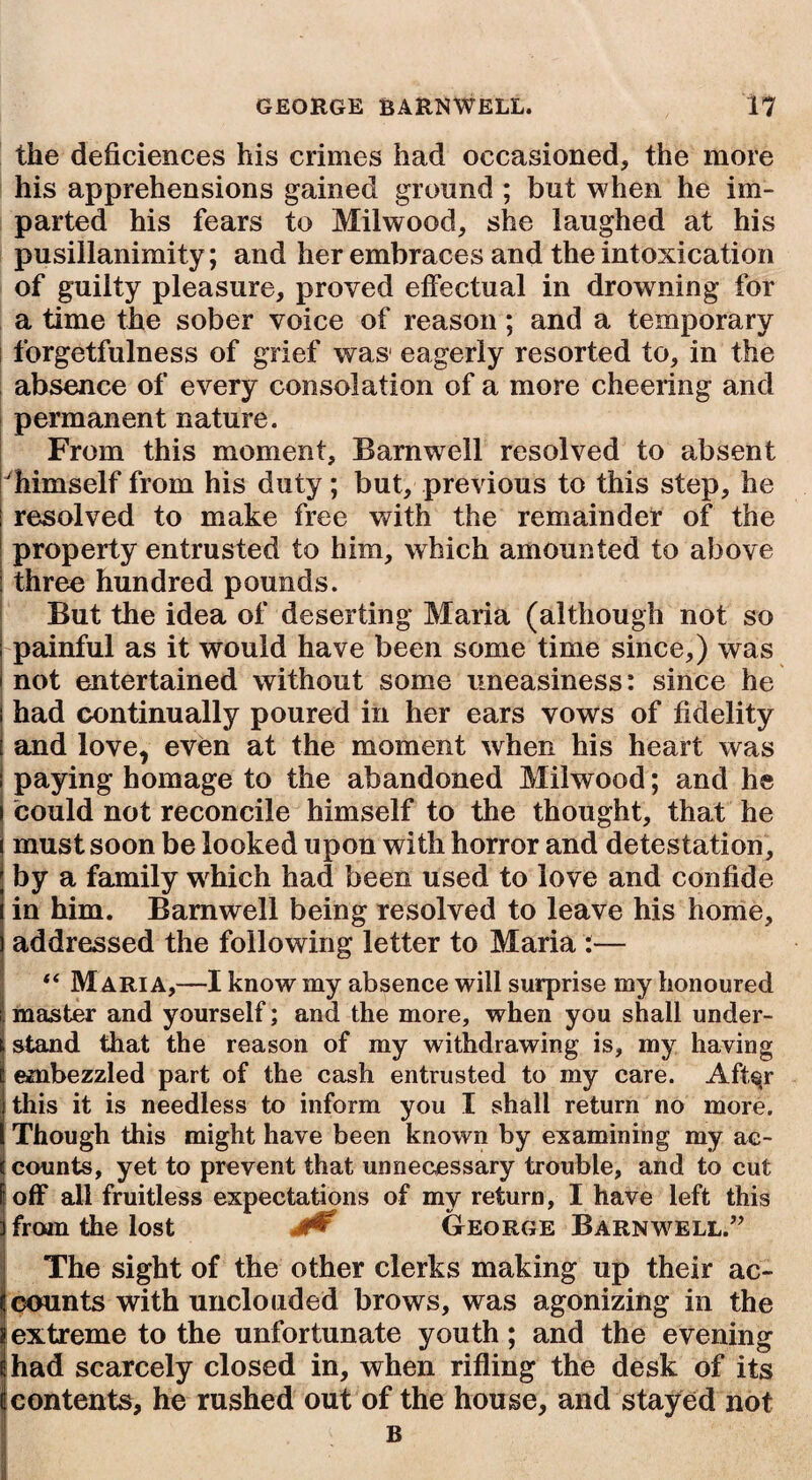 the deficiences his crimes had occasioned, the more his apprehensions gained ground ; but when he im¬ parted his fears to Milwood, she laughed at his pusillanimity; and her embraces and the intoxication of guilty pleasure, proved effectual in drowning for a time the sober voice of reason; and a temporary forgetfulness of grief was1 eagerly resorted to, in the absence of every consolation of a more cheering and permanent nature. From this moment, Barnwell resolved to absent himself from his duty; but, previous to this step, he resolved to make free with the remainder of the property entrusted to him, which amounted to above three hundred pounds. But the idea of deserting Maria (although not so painful as it would have been some time since,) was not entertained without some uneasiness: since he had continually poured in her ears vows of fidelity and love, even at the moment when his heart was paying homage to the abandoned Milwood; and he could not reconcile himself to the thought, that he must soon be looked upon with horror and detestation, by a family which had been used to love and confide in him. Barnwell being resolved to leave his home, addressed the following letter to Maria :— Maria,—I know my absence will surprise my honoured master and yourself; and the more, when you shall under¬ stand that the reason of my withdrawing is, my having embezzled part of the cash entrusted to my care. Aft^r this it is needless to inform you I shall return no more. Though this might have been known by examining my ac¬ counts, yet to prevent that unnecessary trouble, and to cut i off all fruitless expectations of my return, I have left this from the lost J0 George Barnwell.” The sight of the other clerks making up their ac¬ counts with unclouded brows, was agonizing in the [extreme to the unfortunate youth; and the evening had scarcely closed in, when rifling the desk of its contents, he rushed out of the house, and stayed not B