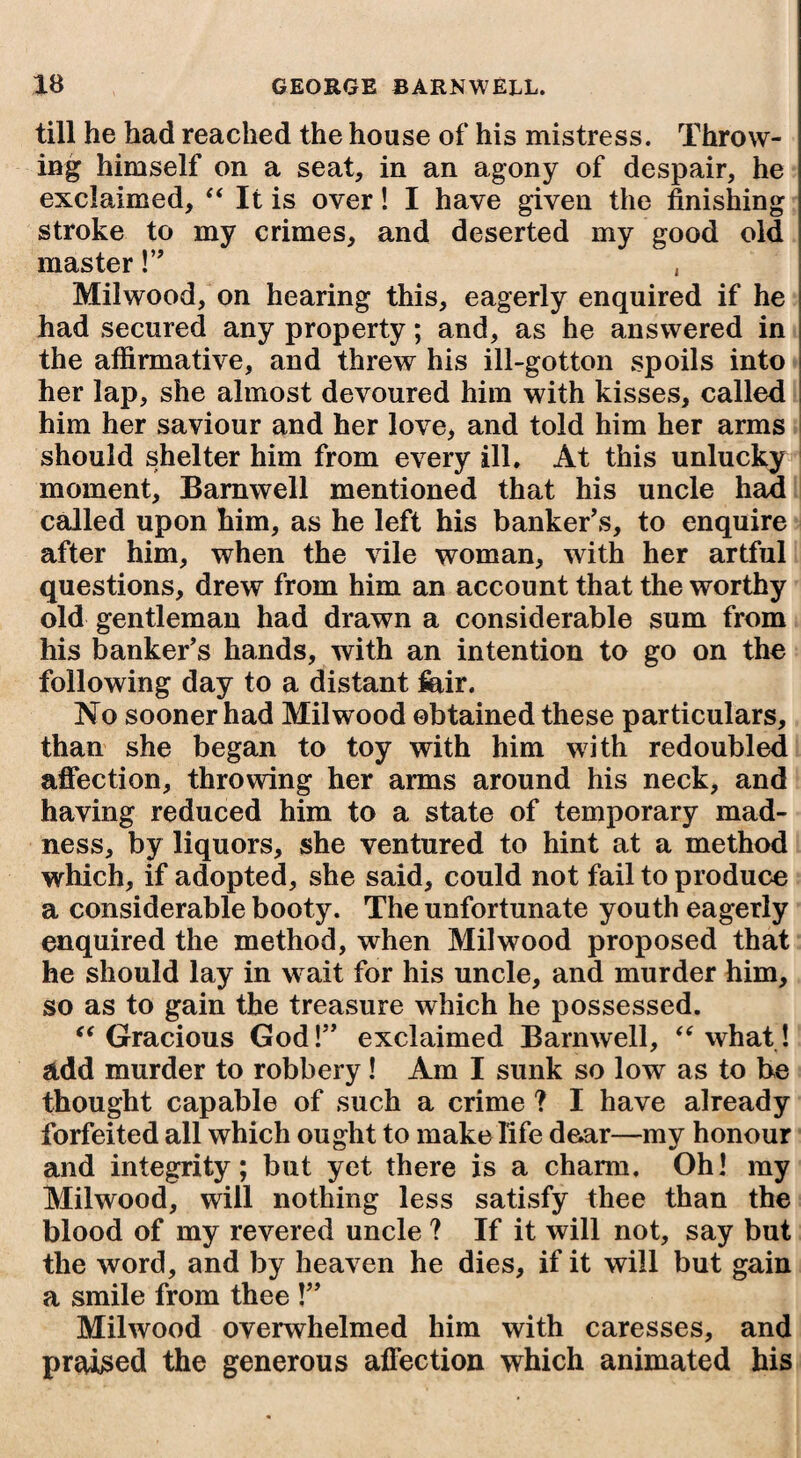 till he had reached the house of his mistress. Throw¬ ing himself on a seat, in an agony of despair, he exclaimed, “ It is over! I have given the finishing stroke to my crimes, and deserted my good old master !” , Mil wood, on hearing this, eagerly enquired if he had secured any property; and, as he answered in the affirmative, and threw his ill-gotton spoils into her lap, she almost devoured him with kisses, called him her saviour and her love, and told him her arms should shelter him from every ill. At this unlucky moment, Barnwell mentioned that his uncle had called upon him, as he left his banker’s, to enquire after him, when the vile woman, with her artful questions, drew from him an account that the worthy old gentleman had drawn a considerable sum from his banker’s hands, with an intention to go on the following day to a distant ffiir. No sooner had Milwood obtained these particulars, than she began to toy with him with redoubled affection, throwing her arms around his neck, and having reduced him to a state of temporary mad¬ ness, by liquors, she ventured to hint at a method which, if adopted, she said, could not fail to produce a considerable booty. The unfortunate youth eagerly enquired the method, when Milw^ood proposed that he should lay in w ait for his uncle, and murder him, so as to gain the treasure which he possessed. “ Gracious God!” exclaimed Barnwell, “what! add murder to robbery! Am I sunk so low as to be thought capable of such a crime ? I have already forfeited all which ought to make life dear—my honour and integrity; but yet there is a charm. Oh! my Milwood, will nothing less satisfy thee than the blood of my revered uncle ? If it will not, say but the word, and by heaven he dies, if it will but gain a smile from thee !” Milwood overwhelmed him with caresses, and praised the generous affection which animated his