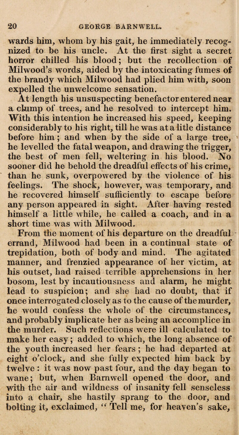 wards him, whom by his gait, he immediately recog¬ nized to be his uncle. At the first sight a secret horror chilled his blood; but the recollection of Milwood’s words, aided by the intoxicating fumes of the brandy which Milwood had plied him with, soon expelled the unwelcome sensation. At length his unsuspecting benefactor entered near a chimp of trees, and he resolved to intercept him. With this intention he increased his speed, keeping considerably to his right, till he was at a litle distance before him; and when by the side of a large tree, he levelled the fatal weapon, and drawing the trigger, the best of men fell, weltering in his blood. No sooner did he behold the dreadful effects of his crime, than he sunk, overpowered by the violence of his feelings. The shock, however, was temporary, and he recovered himself sufficiently to escape before any person appeared in sight. After having rested himself a little while, he called a coach, and in a short time was with Milwood. From the moment of his departure on the dreadful errand, Milwood had been in a continual state of trepidation, both of body and mind. The agitated manner, and frenzied appearance of her victim, at his outset, had raised terrible apprehensions in her bosom, lest by incautiousness and alarm, he might lead to suspicion; and she had no doubt, that if once interrogated closely as to the cause of the murder, he would confess the whole of the circumstances, and probably implicate her as being an accomplice in the murder. Such reflections were ill calculated to make her easy; added to which, the long absence of the youth increased her fears ; he had departed at eight o’clock, and she fully expected him back by twelve : it was now past four, and the day began to wane; but, when Barnwell opened the door, and with the air and wildness of insanity fell senseless into a chair, she hastily sprang to the door, and bolting it, exclaimed, “ Tell me, for heaven’s sake,