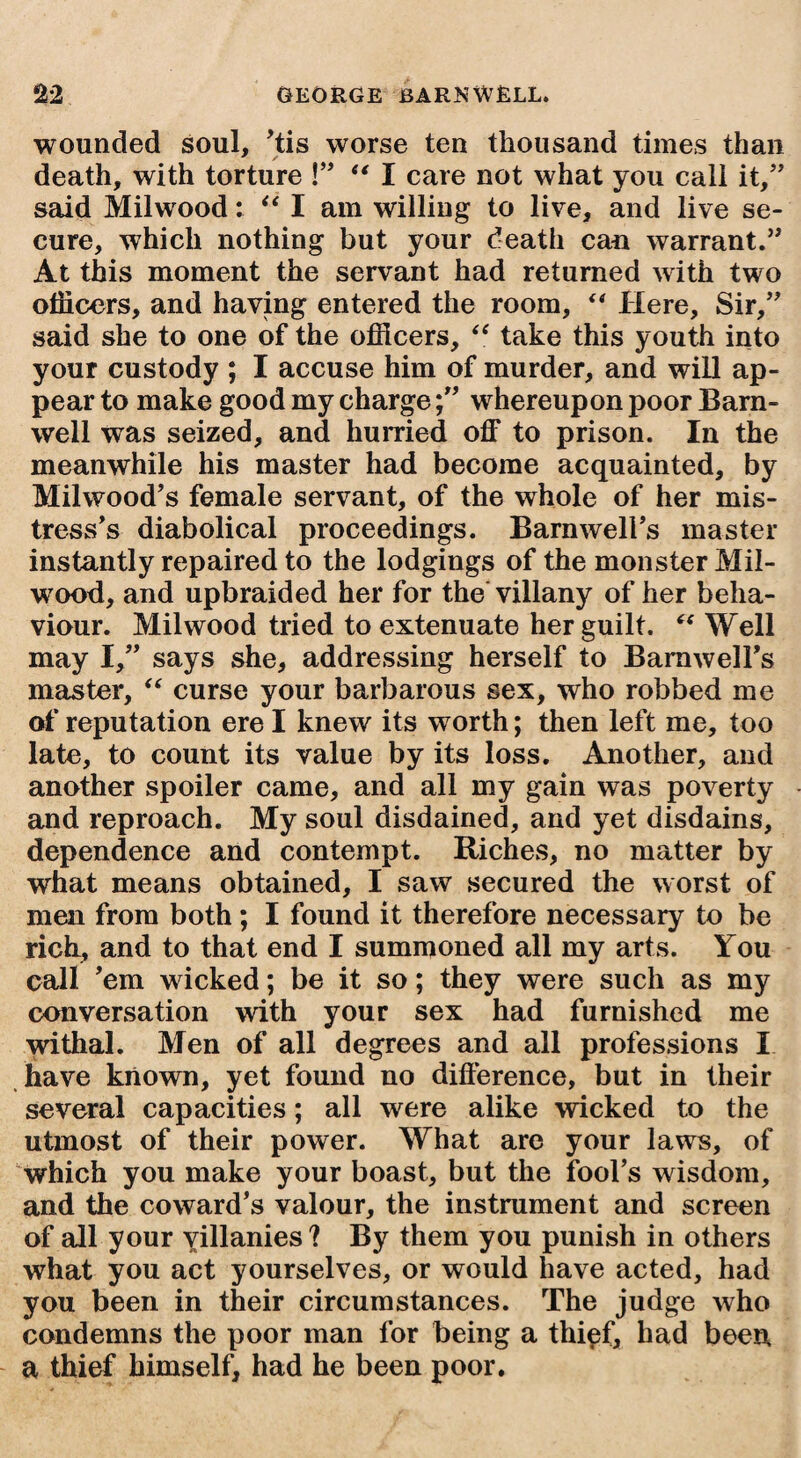 wounded soul, His worse ten thousand times than death, with torture !” “ I care not what you call it,” said Milwood: “ I am willing to live, and live se¬ cure, which nothing but your death can warrant.” At this moment the servant had returned with two officers, and having entered the room, “ Here, Sir,” said she to one of the officers, “ take this youth into your custody ; I accuse him of murder, and will ap¬ pear to make good my chargewhereupon poor Barn¬ well was seized, and hurried off to prison. In the meanwhile his master had become acquainted, by Milwood's female servant, of the whole of her mis¬ tress's diabolical proceedings. Barnwell's master instantly repaired to the lodgings of the monster Mil- wood, and upbraided her for the villany of her beha¬ viour. Milwood tried to extenuate her guilt. “ Well may I,” says she, addressing herself to Barnwell's master, “ curse your barbarous sex, who robbed me of reputation ere I knew its worth; then left me, too late, to count its value by its loss. Another, and another spoiler came, and all my gain was poverty and reproach. My soul disdained, and yet disdains, dependence and contempt. Riches, no matter by what means obtained, I saw secured the worst of men from both; I found it therefore necessary to be rich, and to that end I summoned all my arts. You call 'em wicked; be it so; they were such as my conversation with your sex had furnished me withal. Men of all degrees and all professions X have known, yet found no difference, but in their several capacities; all were alike wicked to the utmost of their power. What are your laws, of which you make your boast, but the fool’s wisdom, and the coward’s valour, the instrument and screen of all your villanies ? By them you punish in others what you act yourselves, or would have acted, had you been in their circumstances. The judge who condemns the poor man for being a thi^f, had been a thief himself, had he been poor.