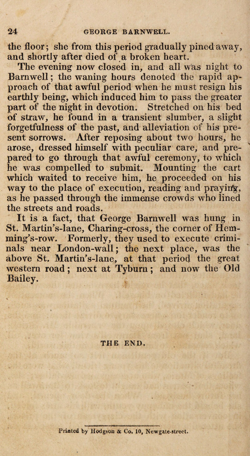 the floor; she from this period gradually pinedaway, and shortly after died of a broken heart. The evening now closed in, and all was night to Barnwell; the waning hours denoted the rapid ap¬ proach of that awful period when he must resign his earthly being, which induced him to pass the greater part of the night in devotion. Stretched on his bed of straw, he found in a transient slumber, a slight forgetfulness of the past, and alleviation of his pre¬ sent sorrows. After reposing about two hours, he arose, dressed himself with peculiar care, and pre¬ pared to go through that awful ceremony, to which he was compelled to submit. Mounting the cart which waited to receive him, he proceeded on his way to the place of execution, reading and prayir%, as he passed through the immense crowds who lined the streets and roads. It is a fact, that George Barnwell wras hung in St. Martin’s-lane, Charing-cross, the corner of Hem- ming’s-row. Formerly, they used to execute crimi¬ nals near London-wall; the next place, was the above St. Martin’s-lane, at that period the great western road; next at Tyburn; and now the Old Bailey. THE END. Printed by Hodgson & Co. 10, Newgate-street.