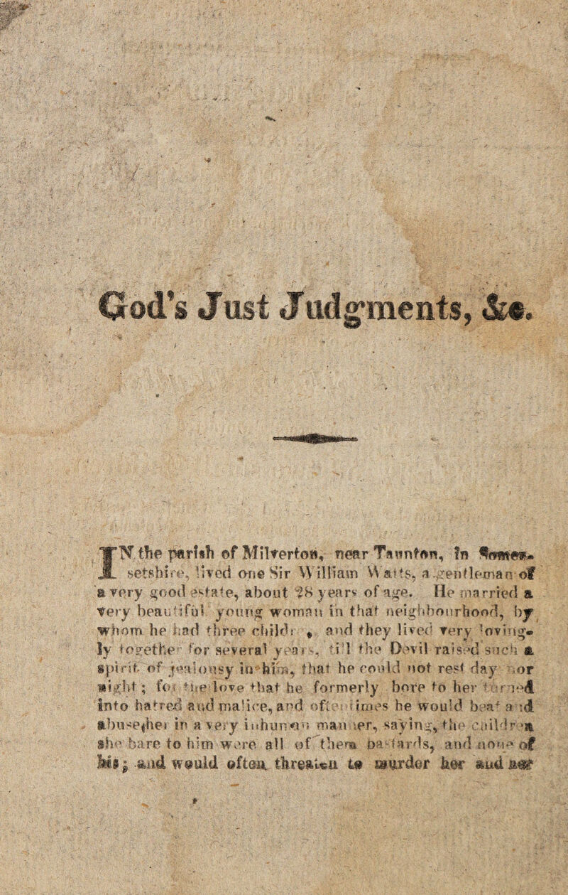 God’s Just Jttdg’ments, INthe parlsfi of Miltertow, near Taunton, In ^<wwe»- SfetsHre,:ilted one Sir \\ illiam Watts, a .gentleman-of ‘a very good estate* about 2S years of age. He married & Tory beautiful-/ young woman in that neighbourhood, hj whom he had thtee child: # and they lived Tory loving¬ ly toeethe for several yeai -- -i l the Devil raised such a spirit of jealousy in him, that he could not rest day .or night; fen the love that he formerly bore to her - r m<t Into hatred and malice, and ofhu times he would beat a ;(j nbttsefhei in a very iuhursviu man \er, -saying, the childr »n ihe bare to him were all ofthenn oa birds, and non* of Jm; and would. ©ftai\ threaUu ®urder her and an?