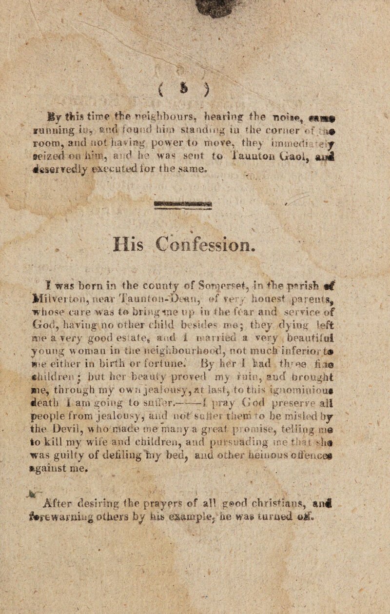 \ ( * ) Uy this time the neighbours* hearing the noise, fim running i ■■, and found him standing ju die corner - f <# room, and not having power to move, they dnmeth ■ s\y seized on him, a d he wa« sent to Taunton Gaol, ana* deservedly executed tor the same. His Confession. I was born in the county of Somerset, -in the parish w$ Mi iverton, near TauittoH-De^fi, of ver y' honest parents, whose care w as to bring me up in the fear and service of God, having no other child besides mo; they dying left me a very good es ate, and 1 n amed a very beautiful young woman in tne neighbourhood, not much'inferior t* tie either in birth or fortune. By her 1 had throe fine children - but her beamy proved my rule, and brought me, through my own jealousy,at last, to this igammuiou# death 1 arn going to sutler.-1 pray God preserve all people from jealousy, and not seller them to be misled by the Devil, who made me many a great p omise, telitpg me to kill my wile and children, and puts hading me that she was guilty of defiling iny bed? and other heinous offence# against me. * ; v . After desiring the prayers of all good Christians, &n4 forewarning others by his exu.mple;,he was turned eif»