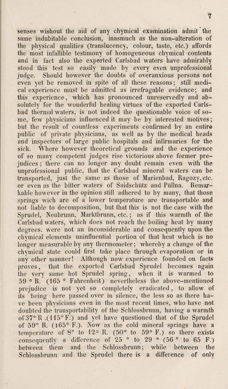 senses wishout the aid of any chymical examination admit the same indubitable conclusion, inasmuch as the non-alteration of the physical qualities (translucency, colour, taste, etc.) affords the most infallible testimony of homogeneous chymical contents and in fact also the exported Carlsbad waters have admirably stood this test so easily made by every even unprofessional judge. Should however the doubts of overanxious persons not even yet be removed in spite of all these reasons; still medi¬ cal experience must be admitted as irrefragable evidence; and this experience, which has pronounced unreservedly and ab¬ solutely for the wonderful healing virtues of the exported Carls¬ bad thermal waters, is not indeed the questionable voice of so¬ me, few physicians influenced it may be by interested motives; but the result of countless experiments confirmed by an entire public of private physicians, as well as by the medical heads and inspectors of large public hospitals and infirmaries for the sick. Where however theoretical grounds and the experience of so many competent judges rise victorious above former pre¬ judices ; there can no longer any doubt remain even with the unprofessional public, that the Carlsbad mineral waters can be transported, just the same'as those of Marienbad, Ragozy,etc. or even as the bitter waters of Saidschiitz and Piillna. Remar¬ kable however in the opinion still adhered to by many, that those springs wich are of a lower temperature are transportable and not liable to decomposition, but that this is not the case with the Sprudel, Neubrunn, Marktbrunn, etc.; as if this warmth of the Carlsbad waters, which does not reach the boiling heat by many degrees, were not an inconsiderable and consequently upon the chymical elements uninfluential portion of that heat which is no longer measurable by any thermometer; whereby a change of the chymical state could first take place through evaporation or in any other manner! Although now experience founded on facts proves, that the exported Carlsbad Sprudel becomes again the very same hot Sprudel spring, when it is warmed to 59 ° R. (165 ° Fahrenheit) nevertheless the above-mentioned prejudice is not yet so completely eradicated, to allow of its being here passed over in silence, the less so as there ha¬ ve been physicians even in the most recent times, who have not doubted the transportability of the Schlossbrunn, having a warmth of37°R .(115° F.) and yet have questioned that of the Sprudel of 59° R. (165° F.). Now as the cold mineral springs have a temperature of 8° to 12° R. (50° to 59° F.) so there exists consequently a difference of 25 ° to 29 ° (56 ° to 65 F.) between them and the Schlossbrunn; while between the Schlossbrunn and the Sprudel there is a difference of only