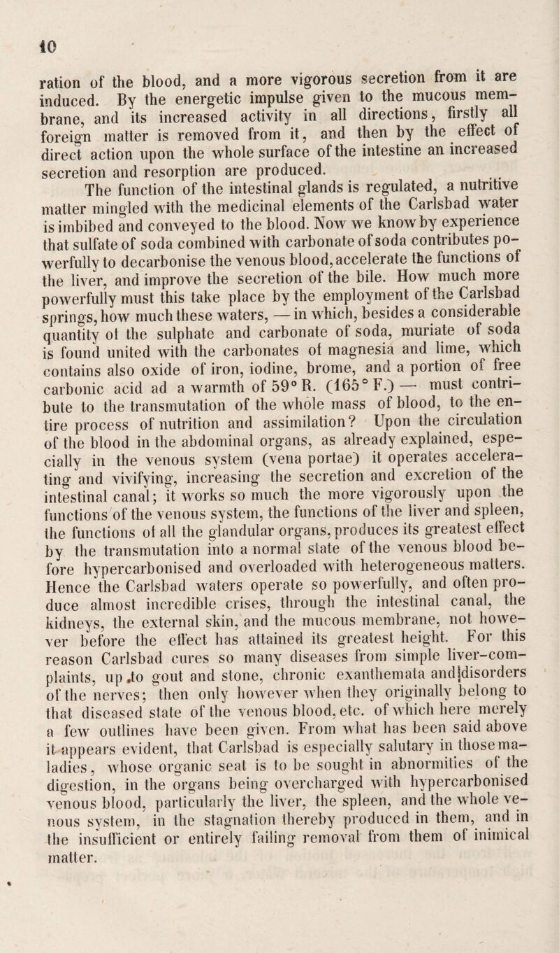 40 ration of the blood, and a more vigorous secretion from it are induced. By the energetic impulse given to the mucous mem¬ brane, and its increased activity in all directions, firstly ail foreign matter is removed from it, and then by the effect of direct action upon the whole surface of the intestine an increased secretion and resorption are produced. The function of the intestinal glands is regulated, a nutritive matter mingled with the medicinal elements of the Carlsbad water is imbibed and conveyed to the blood. Now we know by experience that sulfate of soda combined with carbonate of soda contributes po¬ werfully to decarbonise the venous blood, accelerate the functions of the liver, and improve the secretion ol the bile. How much more powerfully must this take place by the employment of the Carlsbad springs, how much these waters, — in which, besides a considerable quantity ol the sulphate and carbonate of soda, muriate of soda is found united with the carbonates ol magnesia and lime, which contains also oxide of iron, iodine, brome, and a portion of free carbonic acid ad a warmth of59°R. (165° F.)— must contri¬ bute to the transmutation of the whole mass ol blood, to the en¬ tire process of nutrition and assimilation? Upon the circulation of the blood in the abdominal organs, as already explained, espe¬ cially in the venous system (vena portae) it operates accelera¬ ting and vivifying, increasing the secretion and excretion of the intestinal canal; it works so much the more vigorously upon the functions of the venous system, the functions of the liver and spleen, the functions ol all the glandular organs, produces its greatest effect by the transmutation into a normal state of the venous blood be¬ fore hypercarbonised and overloaded with heterogeneous matters. Hence the Carlsbad waters operate so powerfully, and often pro¬ duce almost incredible crises, through the intestinal canal, the kidneys, the external skin, and the mucous membrane, not howe¬ ver before the effect has attained its greatest height. For this reason Carlsbad cures so many diseases from simple liver-com¬ plaints, up ,to gout and stone, chronic exanthemata andJdisorders of the nerves; then only however when they originally belong to that diseased state of the venous blood, etc. of which here merely a few outlines have been given. From what has been said above it appears evident, that Carlsbad is especially salutary in those ma¬ ladies , whose organic seat is to be sought in abnormities of the digestion, in the organs being overcharged with hypercarbonised venous blood, particularly the liver, the spleen, and the whole ve¬ nous system, in the stagnation thereby produced in them, and in the insufficient or entirely failing removal from them of inimical matter.