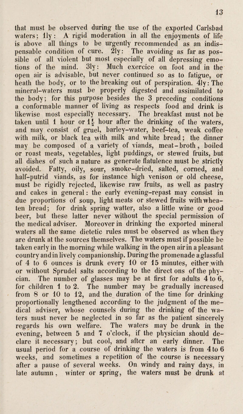 that must be observed during' the use of the exported Carlsbad waters; lly: A rigid moderation in all the enjoyments of life is above all things to be urgently recommended as an indis¬ pensable condition of cure. 21y: The avoiding as far as pos¬ sible of all violent but most especially of all depressing emo¬ tions of the mind. 31y: Much exercice on foot and in the open air is advisable, but never continued so as to fatigue, or heath the body, or to the breaking out of perspiration. 41y:The mineral-waters must be properly digested and assimilated to the body; for this purpose besides the 3 preceding conditions a conformable manner of living as respects food and drink is likewise most especially necessary. The breakfast must not be taken until 1 hour or 1 \ hour after the drinking of the waters, and may consist of gruel, barley-water, beef-tea, weak coffee with milk, or black tea with milk and white bread; the dinner may be composed of a variety of viands, meat-broth, boiled or roast meats, vegetables, light puddings, or stewed fruits, but all dishes of such a nature as generate flatulence must be strictly avoided. Fatty, oily, sour, smoke-dried, salted, corned, and half-putrid viands, as for instance high venison or old cheese, must be rigidly rejected, likewise raw fruits, as well as pastry and cakes in general: the early evening-repast may consist in due proportions of soup, light meats or stewed fruits withwhea- ten bread; for drink spring waiter, also a little wine or good beer, but these latter never without the special permission of the medical adviser. Moreover in drinking the exported mineral waters all the same dietetic rules must be observed as when they are drunk at the sources themselves. The waters must if possible be taken early in the morning while walking in the open air in a pleasant country and in lively companionship. During the promenade a glassful of 4 to 6 ounces is drunk every 10 or 15 minutes, either with or without Sprudel salts according to the direct ons of the phy- cian. The number of glasses may be at first for adults 4 to 6, for children 1 to 2. The number may be gradually increased from 8 or 10 to 12, and the duration of the time for drinking proportionally lengthened according to the judgment of the me¬ dical adviser, whose counsels during the drinking of the wa¬ ters must never be neglected in so far as the patient sincerely regards his own welfare. The waters may be drunk in the evening, between 5 and 7 o’clock, if the physician should de¬ clare it necessary; but cool, and after an early dinner. The usual period for a course of drinking the waters is from 4to 6 weeks, and sometimes a repetition of the course is necessary after a pause of several weeks. On windy and rainy days, in late autumn , winter or spring, the waters must be drunk at