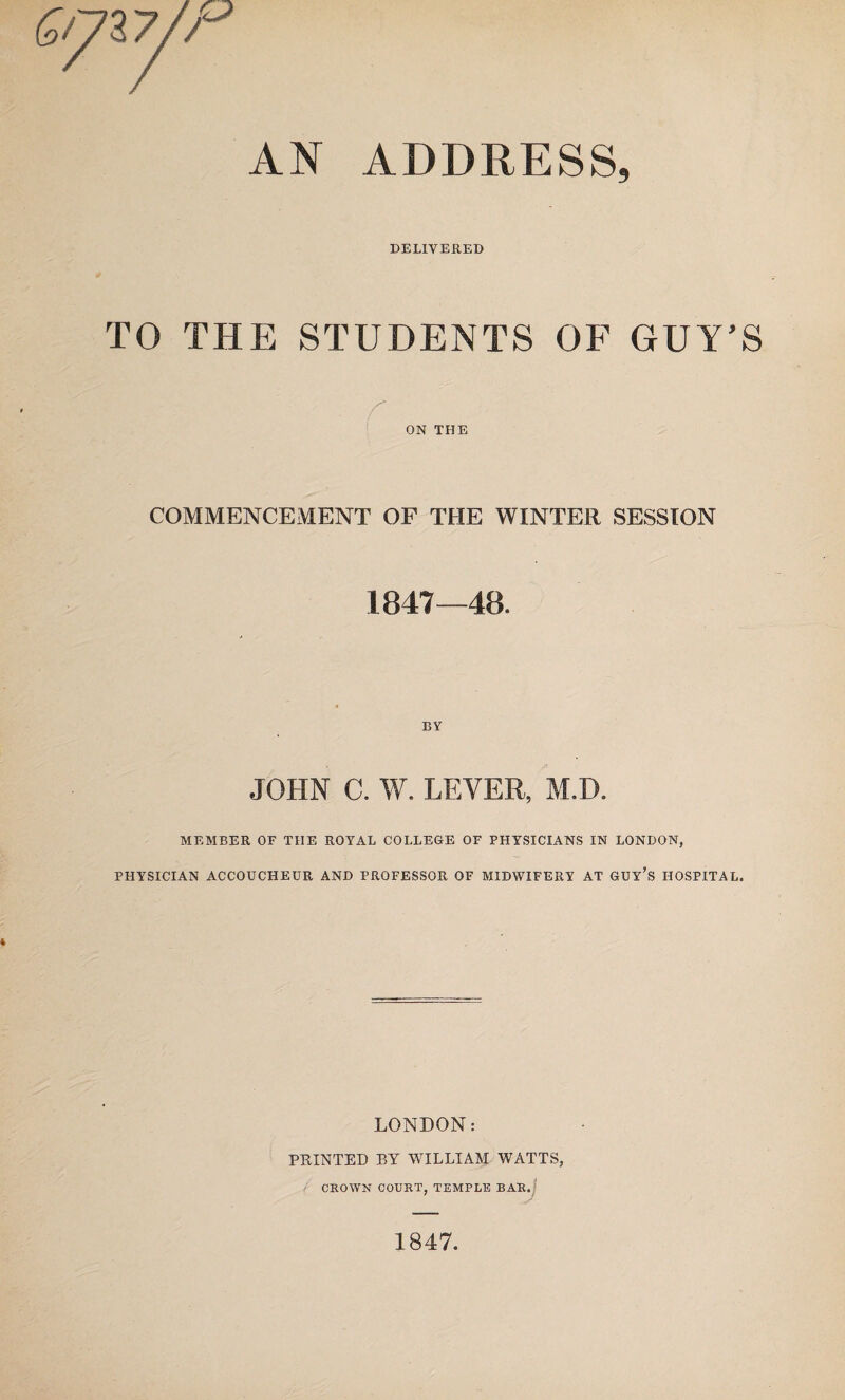 AN ADDRESS, DELIVERED TO THE STUDENTS OF GUY’S ON THE COMMENCEMENT OF THE WINTER SESSION 1847—48. BY JOHN C. W. LEVER, M.D. MEMBER OF THE ROYAL COLLEGE OF PHYSICIANS IN LONDON, PHYSICIAN ACCOUCHEUR AND PROFESSOR OF MIDWIFERY AT GUY’S HOSPITAL. LONDON: PRINTED BY WILLIAM WATTS, CROWN COURT, TEMPLE BAR. 1847.