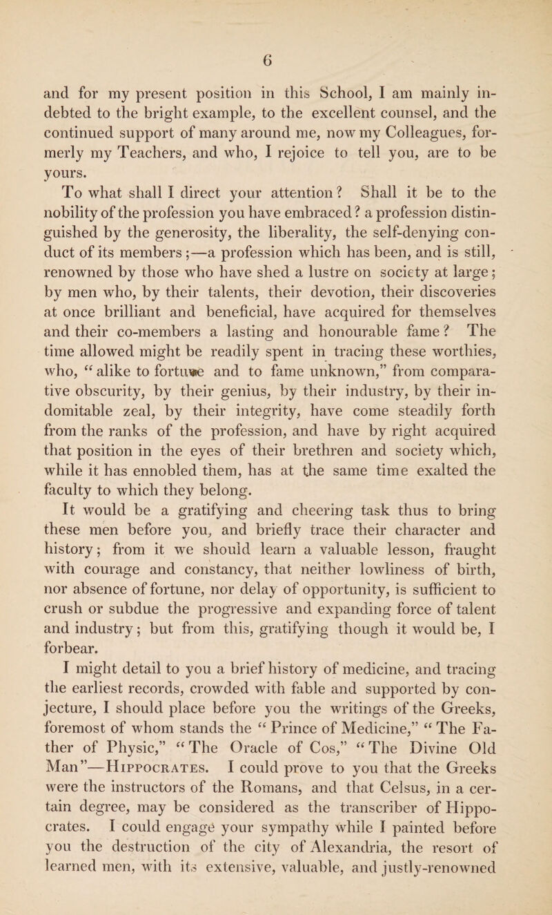 and for my present position in this School, I am mainly in¬ debted to the bright example, to the excellent counsel, and the continued support of many around me, now my Colleagues, for¬ merly my Teachers, and who, I rejoice to tell you, are to be yours. To what shall I direct your attention? Shall it be to the nobility of the profession you have embraced ? a profession distin¬ guished by the generosity, the liberality, the self-denying con¬ duct of its members ;—a profession which has been, and is still, renowned by those who have shed a lustre on society at large; by men who, by their talents, their devotion, their discoveries at once brilliant and beneficial, have acquired for themselves and their co-members a lasting and honourable fame ? The time allowed might be readily spent in tracing these worthies, who, “ alike to fortune and to fame unknown,” from compara¬ tive obscurity, by their genius, by their industry, by their in¬ domitable zeal, by their integrity, have come steadily forth from the ranks of the profession, and have by right acquired that position in the eyes of their brethren and society which, while it has ennobled them, has at the same time exalted the faculty to which they belong. It would be a gratifying and cheering task thus to bring these men before you, and briefly trace their character and history; from it we should learn a valuable lesson, fraught with courage and constancy, that neither lowliness of birth, nor absence of fortune, nor delay of opportunity, is sufficient to crush or subdue the progressive and expanding force of talent and industry; but from this, gratifying though it would be, I forbear. I might detail to you a brief history of medicine, and tracing the earliest records, crowded with fable and supported by con¬ jecture, I should place before you the writings of the Greeks, foremost of whom stands the “ Prince of Medicine,” “ The Fa¬ ther of Physic,” “ The Oracle of Cos,” “ The Divine Old Man”—Hippocrates. I could prove to you that the Greeks were the instructors of the Romans, and that Celsus, in a cer¬ tain degree, may be considered as the transcriber of Hippo¬ crates. I could engage your sympathy while I painted before you the destruction of the city of Alexandria, the resort of learned men, with its extensive, valuable, and justly-renowned