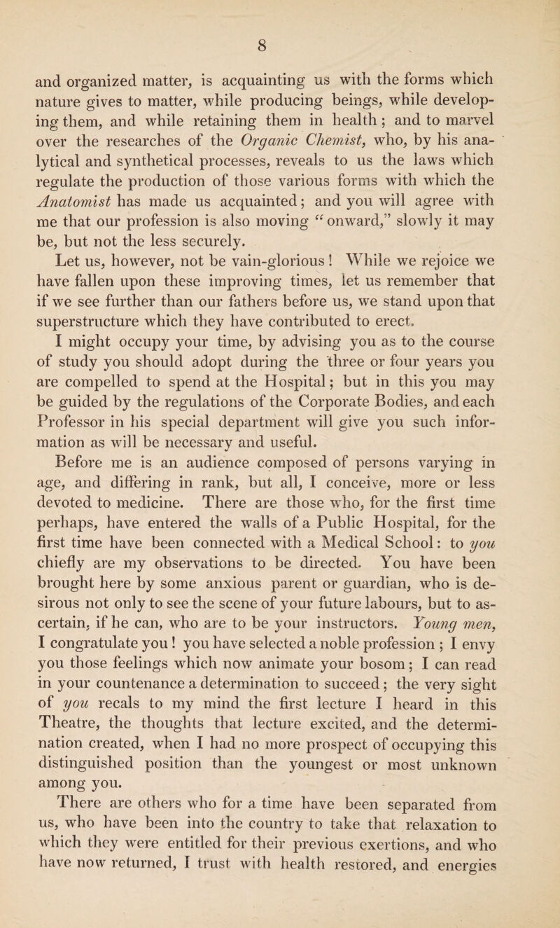 and organized matter, is acquainting us with the forms which nature gives to matter, while producing beings, wdiile develop¬ ing them, and while retaining them in health ; and to marvel over the researches of the Organic Chemist, who, by his ana¬ lytical and synthetical processes, reveals to us the laws which regulate the production of those various forms with which the Anatomist has made us acquainted; and you will agree with me that our profession is also moving “ onward,” slowly it may be, but not the less securely. Let us, however, not be vain-glorious ! While we rejoice we have fallen upon these improving times, let us remember that if we see further than our fathers before us, we stand upon that superstructure which they have contributed to erect. I might occupy your time, by advising you as to the course of study you should adopt during the three or four years you are compelled to spend at the Hospital; but in this you may be guided by the regulations of the Corporate Bodies, and each Professor in his special department will give you such infor¬ mation as will be necessary and useful. Before me is an audience composed of persons varying in age, and differing in rank, but all, I conceive, more or less devoted to medicine. There are those who, for the first time perhaps, have entered the walls of a Public Hospital, for the first time have been connected with a Medical School: to you chiefly are my observations to be directed. You have been brought here by some anxious parent or guardian, who is de¬ sirous not only to see the scene of your future labours, but to as¬ certain, if he can, who are to be your instructors. Young men, I congratulate you ! you have selected a noble profession ; I envy you those feelings which now animate your bosom; I can read in your countenance a determination to succeed; the very sight of you recals to my mind the first lecture I heard in this Theatre, the thoughts that lecture excited, and the determi¬ nation created, when I had no more prospect of occupying this distinguished position than the youngest or most unknown among you. There are others who for a time have been separated from us, who have been into the country to take that relaxation to which they were entitled for their previous exertions, and who have now returned, I trust with health restored, and energies