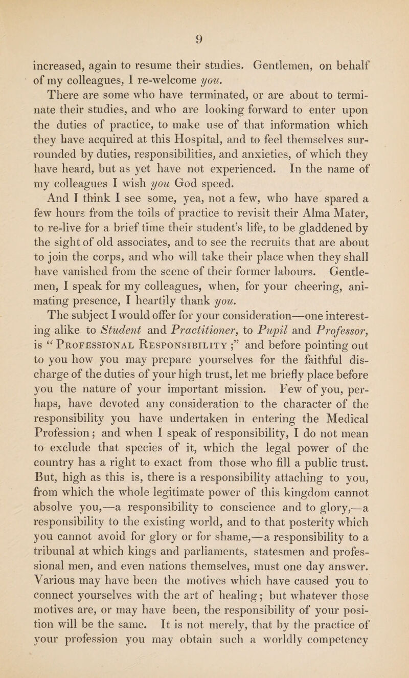 increased, again to resume their studies. Gentlemen, on behalf of my colleagues, I re-welcome you. There are some who have terminated, or are about to termi¬ nate their studies, and who are looking forward to enter upon the duties of practice, to make use of that information which they have acquired at this Hospital, and to feel themselves sur¬ rounded by duties, responsibilities, and anxieties, of which they have heard, but as yet have not experienced. In the name of my colleagues I wish you God speed. And T think I see some, yea, not a few, who have spared a few hours from the toils of practice to revisit their Alma Mater, to re-live for a brief time their student’s life, to be gladdened by the sight of old associates, and to see the recruits that are about to join the corps, and who will take their place when they shall have vanished from the scene of their former labours. Gentle¬ men, I speak for my colleagues, when, for your cheering, ani¬ mating presence, I heartily thank you. The subject I would offer for your consideration—one interest¬ ing alike to Student and Practitioner, to Pupil and Professor, is “ Professional Responsibility and before pointing out to you how you may prepare yourselves for the faithful dis¬ charge of the duties of your high trust, let me briefly place before you the nature of your important mission. Few of you, per¬ haps, have devoted any consideration to the character of the responsibility you have undertaken in entering the Medical Profession; and when I speak of responsibility, I do not mean to exclude that species of it, which the legal power of the country has a right to exact from those who fill a public trust. But, high as this is, there is a responsibility attaching to you, from which the whole legitimate power of this kingdom cannot absolve you,—a responsibility to conscience and to glory,—a responsibility to the existing world, and to that posterity which you cannot avoid for glory or for shame,—a responsibility to a tribunal at which kings and parliaments, statesmen and profes¬ sional men, and even nations themselves, must one day answer. Various may have been the motives which have caused you to connect yourselves with the art of healing; but whatever those motives are, or may have been, the responsibility of your posi¬ tion will be the same. It is not merely, that by the practice of your profession you may obtain such a worldly competency